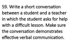 59. Write a short conversation
between a student and a teacher
in which the student asks for help
with a difficult lesson. Make sure
the conversation demonstrates
effective verbal communication.
 