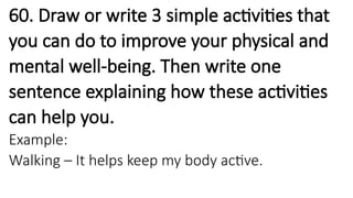 60. Draw or write 3 simple activities that
you can do to improve your physical and
mental well-being. Then write one
sentence explaining how these activities
can help you.
Example:
Walking – It helps keep my body active.
 