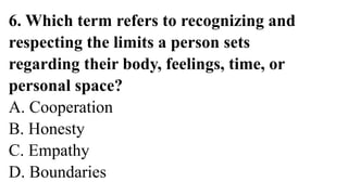 6. Which term refers to recognizing and
respecting the limits a person sets
regarding their body, feelings, time, or
personal space?
A. Cooperation
B. Honesty
C. Empathy
D. Boundaries
 