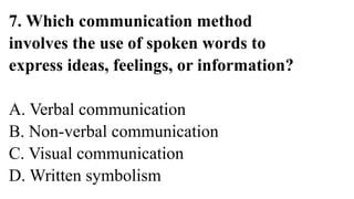 7. Which communication method
involves the use of spoken words to
express ideas, feelings, or information?
A. Verbal communication
B. Non-verbal communication
C. Visual communication
D. Written symbolism
 