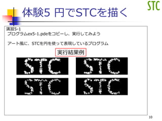 体験5 円でSTCを描く
演習5-1
プログラムex5-1.pdeをコピーし、実行してみよう
アート風に、STCを円を使って表現しているプログラム
実行結果例
10
 