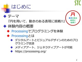 はじめに
 テーマ
『円を用いて、動きのある表現に挑戦!!』
 体験内容の概要
 Processingでプログラミングを体験
 Processingとは
 デジタルアートとビジュアルデザインのためのプロ
グラミング言語
 メディアアート、ジェネラティブアートが可能
 https://processing.org/
2
 