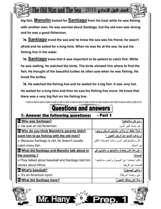 6
big fish. Manolin looked for Santiago from his boat while he was fishing
with another man. He was worried about Santiago, but the old man was strong
and he was a good fisherman.
 Santiago loved the sea and he knew the sea was his friend, he wasn't
afraid and he sailed for a long time. When he was far at the sea, he put his
fishing line in the water.
 Santiago knew that it was important to be patient to catch fish. While
he was waiting, he watched the birds. The birds showed him where to find the
fish. He thought of the beautiful turtles he often saw when he was fishing. He
loved the turtles.
 He watched the fishing line and he waited for a big fish. It was very hot.
He waited for a long time and then he saw his fishing line move. He knew that
there was a very big fish on his fishing line.

1- Answer the following questions: - Part 1
1- Who was Santiago?
 He was an old fisherman.
‫ﺳﺎﻧﺘﯿﺎﺟﻮ؟‬ ‫ھﻮ‬ ‫ﻣﻦ‬ -
-‫اﻟﺴﻦ‬ ‫ﻛﺒﯿﺮ‬ ‫ﺻﯿﺎد‬ ‫ھﻮ‬.
2- Why do you think Manolin's parents didn't
want him to go fishing with the old man?
 Because Santiago is old, he doesn't usually
catch many fish.
‫ﯾﺮﯾﺪوه‬ ‫ﯾﻜﻦ‬ ‫ﻟﻢ‬ ‫ﻣﺎﻧﻮﻟﯿﻦ‬ ‫واﻟﺪي‬ ‫أن‬ ‫ﺗﻌﺘﻘﺪ‬ ‫ﻟﻤﺎذا‬ -
‫؟‬ ‫اﻟﻌﺠﻮز‬ ‫اﻟﺮﺟﻞ‬ ‫ﻣﻊ‬ ‫ﻟﻠﺼﯿﺪ‬ ‫ﯾﺬھﺐ‬ ‫أن‬
-‫اﻟﻜﺜﯿﺮ‬ ‫ﻻﯾﺼﻄﺎد‬ ‫وﻋﺎدة‬ ‫اﻟﺴﻦ‬ ‫ﺳﺎﻧﺘﯿﺎﺟﻮﻛﺒﯿﺮ‬ ‫ﻷن‬
‫اﻟﺴﻤﻚ‬ ‫ﻣﻦ‬.
3- What did Santiago and Manolin talk about in
the evening ?
They talked about baseball and Santiago told him
stories about Africa.
‫ﻓﻲ‬ ‫ﻣﺎﻧﻮﻟﯿﻦ‬ ‫و‬ ‫ﺳﺎﻧﺘﯿﺎﺟﻮ‬ ‫ﯾﺘﺤﺪث‬ ‫ﻛﺎن‬ ‫ﻣﺎذا‬ ‫ﻋﻦ‬ -
‫اﻟﻤﺴﺎء؟‬
-‫ﺳﺎﻧﺘﯿﺎﺟﻮا‬ ‫وأﺧﺒﺮه‬ ‫اﻟﺒﯿﺴﺒﻮل‬ ‫ﻋﻦ‬ ‫ﯾﺘﺤﺪﺛﻮا‬ ‫ﻛﺎﻧﻮا‬
‫أﻓﺮﯾﻘﯿﺎ‬ ‫ﻋﻦ‬ ‫ﻗﺼﺼﺎ‬.
4- What's baseball?
 It's an American sport.
‫اﻟﺒﯿﺴﺒﻮل؟‬ ‫ﻣﺎھﻲ‬ -
-‫أ‬ ‫رﯾﺎﺿﺔ‬ ‫ھﻲ‬‫ﻣﺮﯾﻜﯿﺔ‬.
5- What did Santiago have? ‫اﻟﻌﺠﻮز؟‬ ‫ﯾﻤﺘﻠﻚ‬ ‫ﻛﺎن‬ ‫ﻣﺎذا‬ -
 