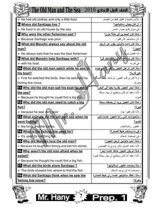 7
 He had old clothes and only a little food -‫اﻟﻄﻌﺎم‬ ‫ﻣﻦ‬ ‫ﻓﻘﻂ‬ ‫واﻟﻘﻠﯿﻞ‬ ‫ﻗﺪﯾﻤﺔ‬ ‫ﻣﻼﺑﺲ‬.
6- Where did Santiago live ?
 He lived in an old house by the sea.
‫ﺳﺎﻧﺘﯿﺎﺗﺠﻮ؟‬ ‫ﯾﻌﯿﺶ‬ ‫ﻛﺎن‬ ‫أن‬ -
-‫ﺑﺠﻮا‬ ‫ﻗﺪﯾﻢ‬ ‫ﻣﻨﺰل‬ ‫ﻓﻲ‬‫اﻟﺒﺤﺮ‬ ‫ر‬.
7- Why were the other fishermen sad ?
 Because Santiago was poor.
‫ﺣﺰن؟‬ ‫ﺣﺎﻟﺔ‬ ‫ﻓﻲ‬ ‫اﻟﺒﺤﺎرﯾﻦ‬ ‫ﻛﺎن‬ ‫ﻟﻤﺎذا‬ -
-‫ﻓﻘﯿﺮا‬ ‫ﻛﺎن‬ ‫ﺳﺎﻧﻨﯿﺎﺟﻮ‬ ‫ﻷن‬.
8- What did Manolin always say about the old
man?
 He always said that he was the best fisherman
‫اﻟﺮﺟﻞ‬ ‫ﻋﻦ‬ ‫ﯾﻘﻮل‬ ‫ﻣﺎﻧﻮﻟﯿﻦ‬ ‫داﺋﻤﺎ‬ ‫ﻛﺎن‬ ‫ﻣﺎذا‬ -
‫اﻟﻌﺠﻮز؟‬
-‫ﺻﯿﺎد‬ ‫أﻓﻀﻞ‬ ‫أﻧﮫ‬.
9- What did Manolin help Santiago with?
 with his boat.
‫ﻓﻲ؟‬ ‫ﺳﺎﻧﺘﯿﺎﺟﻮ‬ ‫ﻣﺎﻧﻮﻟﯿﻦ‬ ‫ﯾﺴﺎﻋﺪ‬ ‫ﻛﺎن‬ ‫ﻣﺎذا‬ -
-‫ﻗﺎرﺑﮫ‬ ‫ﻓﻲ‬
10- What did the old man watch while he was in
his boat?
 First he watched the birds, then he watched his
fishing line move.
‫وﺟﻮده‬ ‫أﺛﻨﺎء‬ ‫ﯾﺮاﻗﺐ‬ ‫اﻟﻌﺠﻮز‬ ‫اﻟﺮاﺟﻞ‬ ‫ﻛﺎن‬ ‫ﻣﺎذا‬ -
‫ﻗﺎرﺑﮫ؟‬ ‫ﻋﻠﻲ‬
-‫اﻟﺼﻨﺎرة‬ ‫ﺧﯿﻂ‬ ‫ﺷﺎھﺪ‬ ‫ﺛﻢ‬ ‫اﻟﻄﯿﻮر‬ ‫ﯾﺮاﻗﺐ‬ ‫ﻛﺎن‬ ‫أوﻻ‬
‫ﯾﺘﺤﺮك‬.
11- Why did the old man sail his boat far out to
the sea?
 Because he thought he could find a big fish.
‫اﻟﺒﺤﺮ؟‬ ‫ﻓﻲ‬ ‫ﺑﻌﯿﺪا‬ ‫ﺑﻘﺎرﺑﮫ‬ ‫اﻟﻌﺠﻮز‬ ‫أﺑﺤﺮ‬ ‫ﻟﻤﺎذا‬ -
-‫ﺳﻤﻜﺔ‬ ‫ﯾﺠﺪ‬ ‫أن‬ ‫ﯾﺴﺘﻄﯿﻊ‬ ‫ﻛﺎن‬ ‫أﻧﮫ‬ ‫إﻋﺘﻘﺪ‬ ‫ﻷﻧﮫ‬
‫ﻛﺒﯿﺮة‬.
12- Why did the old man need to catch a big
fish?
 because he was very poor
‫ﺳﻤﻜﺔ‬ ‫ﯾﺼﻄﺎد‬ ‫أن‬ ‫ﯾﺮﯾﺪ‬ ‫اﻟﻌﺠﻮز‬ ‫ﻛﺎن‬ ‫ﻟﻤﺎذا‬ -
‫ﻛﺒﯿﺮة؟‬
-‫ﺟﺪا‬ ‫ﻓﻘﯿﺮا‬ ‫ﻛﺎن‬ ‫ﻷﻧﮫ‬.
13- What animals did the old man see when he
went fishing?
 the birds and the turtles.
‫ذھﺐ‬ ‫ﻋﻨﺪﻣﺎ‬ ‫اﻟﻌﺠﻮز‬ ‫رأھﺎ‬ ‫اﻟﺘﻲ‬ ‫ﻣﺎﻟﺤﯿﻮاﻧﺎت‬ -
‫ﻟﻠﺼﯿﺪ؟‬
-‫واﻟﺴﻼﺣﻒ‬ ‫اﻟﻄﯿﻮر‬.
14- What is the fishing line used for?
 It's used for catching fish.
‫اﻟﺼﻨﺎرة؟‬ ‫ﺧﯿﻂ‬ ‫ﯾﺴﺘﺨﺪم‬ ‫ﻣﺎ‬ ‫ﻓﻲ‬ -
-‫اﻟﺴﻤﻚ‬ ‫إﺻﻄﯿﺎد‬ ‫ﻓﻲ‬.
15- Why did Manolin love the old man?
 Because he taught him fishing and told him stories.
‫اﻟﻌﺠﻮز؟‬ ‫اﻟﺮﺟﻞ‬ ‫ﻣﺎﻧﻮﻟﯿﻦ‬ ‫أﺣﺐ‬ ‫ﻟﻤﺎذا‬ -
-‫اﻟﻘﺼﺺ‬ ‫ﻟﮫ‬ ‫ﯾﺮوي‬ ‫وﻛﺎن‬ ‫اﻟﺼﯿﺪ‬ ‫ﻋﻠﻤﮫ‬ ‫ﻷﻧﮫ‬.
16- Why wasn't the old man afraid when he
sailed?
 Because he thought he could find a big fish.
‫أﺑﺤﺮ؟‬ ‫ﻋﻨﺪﻣﺎ‬ ‫ﺧﺎﺋﻔﺎ‬ ‫اﻟﻌﺠﻮز‬ ‫ﯾﻜﻦ‬ ‫ﻟﻢ‬ ‫ﻟﻤﺎذا‬ -
-‫ﻛﺒﯿﺮة‬ ‫ﺳﻤﻜﺔ‬ ‫ﯾﺠﺪ‬ ‫أن‬ ‫ﯾﺴﺘﻄﯿﻊ‬ ‫ﻛﺎن‬ ‫أﻧﮫ‬ ‫إﻋﺘﻘﺪ‬ ‫ﻷﻧﮫ‬
17- What did the birds show Santiago ?
 The birds showed him where to find the fish.
‫ﻟﺴﺎﻧﺘﯿﺎﺟﻮ؟‬ ‫اﻟﻄﯿﻮر‬ ‫وﺿﺤﺖ‬ ‫ﻣﺎذا‬ -
-‫اﻟﺴﻤﻚ‬ ‫ﯾﻮﺟﺪ‬ ‫أﯾﻦ‬ ‫ﻟﮫ‬ ‫وﺿﺤﺖ‬.
18- What did Santiago think when he saw the
fishing line move?
‫اﻟﺼﻨﺎرة‬ ‫ﺧﯿﻂ‬ ‫رأي‬ ‫ﻋﻨﺪﻣﺎ‬ ‫ﺳﺎﻧﺘﯿﺎﺟﻮ‬ ‫إﻋﺘﻘﺪ‬ ‫ﻣﺎذا‬ -
‫ﯾﺘﺤﺮك؟‬
 