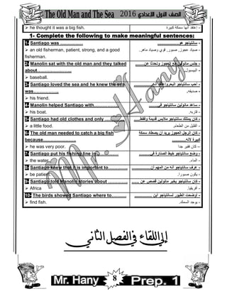 8
 he thought it was a big fish. -‫ﻛﺒﯿﺮة‬ ‫ﺳﻤﻜﺔ‬ ‫أﻧﮭﺎ‬ ‫إﻋﺘﻘﺪ‬
1- Complete the following to make meaningful sentences:
1- Santiago was ……………
 an old fisherman, patient, strong, and a good
fisherman.
.................‫ھﻮ‬ ‫ﺳﺎﻧﺘﯿﺎﺟﻮ‬ -
-‫ﻋﺠﻮز‬ ‫ﺻﯿﺎد‬,‫ﺻﺒﻮر‬,‫ﻣﺎھﺮ‬ ‫وﺻﯿﺎد‬ ‫ﻗﻮي‬.
2- Manolin sat with the old man and they talked
about…………………..
 baseball.
.......‫ﻋﻦ‬ ‫وﺗﺤﺪﺛﺎ‬ ‫اﻟﻌﺠﻮز‬ ‫ﻣﻊ‬ ‫ﻣﺎﻧﻮﻟﯿﻦ‬ ‫ﺟﻠﺲ‬ -
-‫اﻟﺒﯿﺴﺒﻮل‬.
3- Santiago loved the sea and he knew the sea
was……………..
 his friend.
...............‫أﻧﮫ‬ ‫اﻟﺒﺤﺮوإﻋﺘﻘﺪ‬ ‫ﺳﺎﻧﺘﯿﺎﺟﻮ‬ ‫أﺣﺐ‬ -
-‫ﺻﺪﯾﻘﮫ‬.
4- Manolin helped Santiago with……………..
 his boat.
.......‫ﻓﻲ‬ ‫ﺳﺎﻧﺘﯿﺎﺟﻮ‬ ‫ﻣﺎﻧﻮﻟﯿﻦ‬ ‫ﺳﺎﻋﺪ‬ -
-‫ﻗﺎرﺑﮫ‬.
5- Santiago had old clothes and only ………….
 a little food.
.....‫وﻓﻘﻂ‬ ‫ﻗﺪﯾﻤﺔ‬ ‫ﻣﻼﺑﺲ‬ ‫ﺳﺎﻧﺘﯿﺎﺟﻮ‬ ‫ﯾﻤﺘﻠﻚ‬ ‫ﻛﺎن‬ -
-‫اﻟﻄﻌﺎم‬ ‫ﻣﻦ‬ ‫اﻟﻘﻠﯿﻞ‬.
6- The old man needed to catch a big fish
because………………….
 he was very poor.
‫ﺳﻤﻜﺔ‬ ‫ﯾﺼﻄﺎد‬ ‫أن‬ ‫ﯾﺮﯾﺪ‬ ‫اﻟﻌﺠﻮز‬ ‫اﻟﺮﺟﻞ‬ ‫ﻛﺎن‬ -
...........‫ﻷﻧﮫ‬ ‫ﻛﺒﯿﺮة‬
–‫ﺟﺪا‬ ‫ﻓﻘﯿﺮ‬ ‫ﻛﺎن‬
7- Santiago put his fishing line in……………
 the water.
.........‫ﻓﻲ‬ ‫اﻟﺼﻨﺎرة‬ ‫ﺧﯿﻂ‬ ‫ﺳﺎﻧﺘﯿﺎﺟﻮ‬ ‫وﺿﻊ‬ -
-‫اﻟﻤﺎء‬.
8- Santiago knew that it is important to………….
 be patient.
...............‫أن‬ ‫اﻟﻤﮭﻢ‬ ‫ﻣﻦ‬ ‫أﻧﮫ‬ ‫ﺳﺎﻧﺘﯿﺎﺟﻮ‬ ‫ﻋﺮف‬ -
-‫ﺻﺒﻮرا‬ ‫ﯾﻜﻮن‬.
9- Santiago told Manolin stories about ………….
 Africa
...... ‫ﻋﻦ‬ ‫ﻗﺼﺺ‬ ‫ﻣﺎﻧﻮﻟﯿﻦ‬ ‫ﯾﺨﺒﺮ‬ ‫ﺳﺎﻧﺘﯿﺎﺟﻮ‬ ‫ﻛﺎن‬ -
-‫أﻓﺮﯾﻘﯿﺎ‬.
10- The birds showed Santiago where to……….
 find fish.
.............. ‫أﯾﻦ‬ ‫ﻟﺴﺎﻧﺘﯿﺎﺟﻮ‬ ‫اﻟﻄﯿﻮر‬ ‫أوﺿﺤﺖ‬ -
-‫اﻟﺴﻤﻚ‬ ‫ﯾﻮﺟﺪ‬.
 