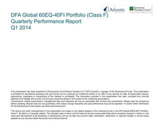 DFA Global 60EQ-40FI Portfolio (Class F)
Quarterly Performance Report
Q1 2014
This presentation has been prepared by Dimensional Fund Advisors Canada ULC (―DFA Canada‖), manager of the Dimensional Funds. This presentation
is provided for educational purposes only and should not be construed as investment advice or an offer of any security for sale. [Unauthorized copying,
reproducing, duplicating or transmitting of this material is prohibited]. The information provided in this presentation has been compiled from sources
believed to be reliable and current, but accuracy should be placed in the context of the underlying assumptions.
Commissions, trailing commissions, management fees and expenses all may be associated with mutual fund investments. Please read the prospectus
before investing. Mutual funds are not guaranteed, their values change frequently and past performance may not be repeated. To obtain further information
for the Dimensional Funds please visit www.dimensional.com.
The returns and other characteristics in this presentation are based on the relative weights of the underlying funds in the DFA Global 60EQ-40FI Portfolio–
Class F. All data is in Canadian dollars. The indicated rates of return are the historical annual compounded total returns including changes in (share or unit)
value and reinvestment of all (dividends or distributions) and do not take into account sales, redemption, distribution, or optional charges or income taxes
payable by any security holder that would have reduced returns.
 