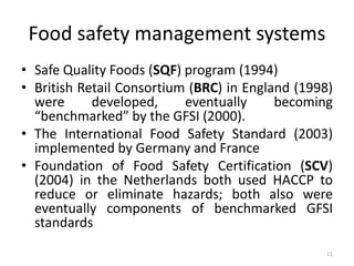 Food safety management systems
• Safe Quality Foods (SQF) program (1994)
• British Retail Consortium (BRC) in England (1998)
were developed, eventually becoming
“benchmarked” by the GFSI (2000).
• The International Food Safety Standard (2003)
implemented by Germany and France
• Foundation of Food Safety Certification (SCV)
(2004) in the Netherlands both used HACCP to
reduce or eliminate hazards; both also were
eventually components of benchmarked GFSI
standards
11
 