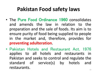 Pakistan Food safety laws
• The Pure Food Ordinance 1960 consolidates
and amends the law in relation to the
preparation and the sale of foods. Its aim is to
ensure purity of food being supplied to people
in the market and, therefore, provides for
preventing adulteration.
• Pakistan Hotels and Restaurant Act, 1976
applies to all hotels and restaurants in
Pakistan and seeks to control and regulate the
standard of service(s) by hotels and
restaurants. 13
 