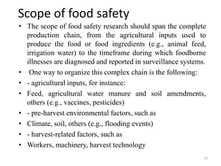 Scope of food safety
• The scope of food safety research should span the complete
production chain, from the agricultural inputs used to
produce the food or food ingredients (e.g., animal feed,
irrigation water) to the timeframe during which foodborne
illnesses are diagnosed and reported in surveillance systems.
• One way to organize this complex chain is the following:
• - agricultural inputs, for instance:
• Feed, agricultural water manure and soil amendments,
others (e.g., vaccines, pesticides)
• - pre-harvest environmental factors, such as
• Climate, soil, others (e.g., flooding events)
• - harvest-related factors, such as
• Workers, machinery, harvest technology
17
 