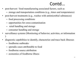 Contd…
• post-harvest / food manufacturing associated factors, such as
– storage and transportation conditions (e.g., times and temperatures)
• post-harvest treatments (e.g., washes with antimicrobial substances)
– food processing conditions
– opportunities for cross-contamination
– retail handling and storage
– consumer handling and storage
• surveillance systems (Monitoring of behavior, activities, or information
)
• diagnostic capabilities to identify, characterize and trace back illnesses
– foodborne outbreaks
– sporadic cases attributable to food
– foodborne source attribution
– economics of foodborne illness
18
 