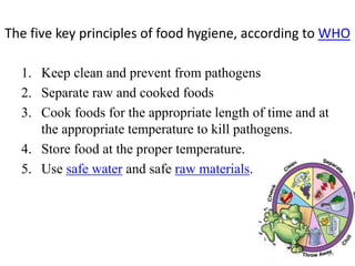 The five key principles of food hygiene, according to WHO
1. Keep clean and prevent from pathogens
2. Separate raw and cooked foods
3. Cook foods for the appropriate length of time and at
the appropriate temperature to kill pathogens.
4. Store food at the proper temperature.
5. Use safe water and safe raw materials.
19
 