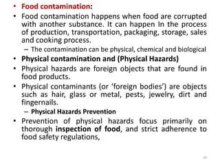 • Food contamination:
• Food contamination happens when food are corrupted
with another substance. It can happen In the process
of production, transportation, packaging, storage, sales
and cooking process.
– The contamination can be physical, chemical and biological
• Physical contamination and (Physical Hazards)
• Physical hazards are foreign objects that are found in
food products.
• Physical contaminants (or ‘foreign bodies’) are objects
such as hair, glass or metal, pests, jewelry, dirt and
fingernails.
– Physical Hazards Prevention
• Prevention of physical hazards focus primarily on
thorough inspection of food, and strict adherence to
food safety regulations,
20
 