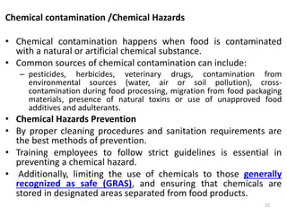 Chemical contamination /Chemical Hazards
• Chemical contamination happens when food is contaminated
with a natural or artificial chemical substance.
• Common sources of chemical contamination can include:
– pesticides, herbicides, veterinary drugs, contamination from
environmental sources (water, air or soil pollution), cross-
contamination during food processing, migration from food packaging
materials, presence of natural toxins or use of unapproved food
additives and adulterants.
• Chemical Hazards Prevention
• By proper cleaning procedures and sanitation requirements are
the best methods of prevention.
• Training employees to follow strict guidelines is essential in
preventing a chemical hazard.
• Additionally, limiting the use of chemicals to those generally
recognized as safe (GRAS), and ensuring that chemicals are
stored in designated areas separated from food products.
22
 