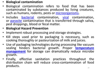 • Biological contamination
• Biological contamination refers to food that has been
contaminated by substances produced by living creatures,
such as humans, rodents, pests or microorganisms.
• Includes bacterial contamination, viral contamination,
or parasite contamination that is transferred through saliva,
pest droppings, blood or fecal matter.
• Biological Hazard Prevention
• Implement robust processing and storage strategies.
• Kill steps used prior to packaging is necessary, such as
cooking thoroughly or pasteurization of milk and juices.
• Use of packaging technologies during processing like vacuum
sealing hinders bacterial growth. Proper temperature
management for storage can dramatically reduce microbe
growth.
• Finally, effective sanitation practices throughout the
distribution chain will reduce cross-contamination of food
products. 23
 