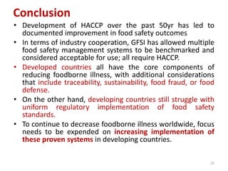 Conclusion
• Development of HACCP over the past 50yr has led to
documented improvement in food safety outcomes
• In terms of industry cooperation, GFSI has allowed multiple
food safety management systems to be benchmarked and
considered acceptable for use; all require HACCP.
• Developed countries all have the core components of
reducing foodborne illness, with additional considerations
that include traceability, sustainability, food fraud, or food
defense.
• On the other hand, developing countries still struggle with
uniform regulatory implementation of food safety
standards.
• To continue to decrease foodborne illness worldwide, focus
needs to be expended on increasing implementation of
these proven systems in developing countries.
25
 