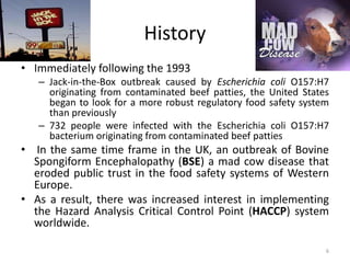 History
• Immediately following the 1993
– Jack-in-the-Box outbreak caused by Escherichia coli O157:H7
originating from contaminated beef patties, the United States
began to look for a more robust regulatory food safety system
than previously
– 732 people were infected with the Escherichia coli O157:H7
bacterium originating from contaminated beef patties
• In the same time frame in the UK, an outbreak of Bovine
Spongiform Encephalopathy (BSE) a mad cow disease that
eroded public trust in the food safety systems of Western
Europe.
• As a result, there was increased interest in implementing
the Hazard Analysis Critical Control Point (HACCP) system
worldwide.
6
 
