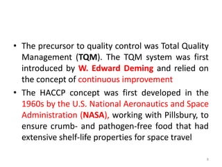 • The precursor to quality control was Total Quality
Management (TQM). The TQM system was first
introduced by W. Edward Deming and relied on
the concept of continuous improvement
• The HACCP concept was first developed in the
1960s by the U.S. National Aeronautics and Space
Administration (NASA), working with Pillsbury, to
ensure crumb- and pathogen-free food that had
extensive shelf-life properties for space travel
8
 