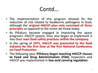 Contd…
• The implementation of this program allowed for the
reduction of risk related to foodborne pathogens in food,
although the original HACCP plan only consisted of three
principles as opposed to the seven we know today.
• As Pillsbury became engaged in improving the space
programs’ HACCP system, they also began to implement it
into their own food safety practices within the company.
• In the spring of 1971, HACCP was presented to the food
industry for the first time at the first National Conference
on Food Protection
• The following year, Pillsbury began teaching HACCP classes
to Food and Drug Administration (FDA) inspectors and
HACCP was implemented in low-acid canning regulation
9
 