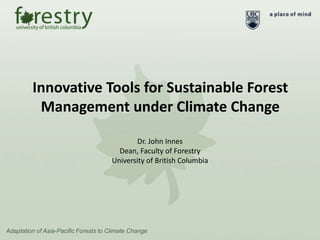 Innovative Tools for Sustainable Forest
Management under Climate Change
Adaptation of Asia-Pacific Forests to Climate Change
Dr. John Innes
Dean, Faculty of Forestry
University of British Columbia
 