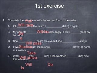 1st exercise
1. Complete the sentences with the correct form of the verbs:
A. If I ________(fail) the exam I ____________(take) it again.
B. My parents____________(be) really angry if they _______(see) my
bedroom.
C. She _____________(pass) the exam if she ____________(study)
D. If we _______ (take) the bus we ________________(arrive) at home
at 7 o'clock
E. What_______ you _______ (do) if the weather _________(be) nice
this weekend
Fail
Will take
Will beSe
e
Is
DoWill
Take
Will pass
Will arrive
Studies
 