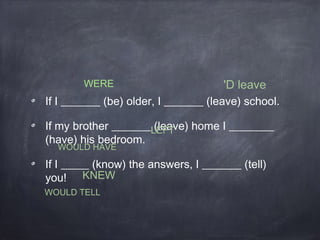 If I _______ (be) older, I _______ (leave) school.
If my brother _______ (leave) home I ________
(have) his bedroom.
If I _____ (know) the answers, I _______ (tell)
you!
WERE 'D leave
WOULD HAVE
LEFT
WOULD TELL
KNEW
 