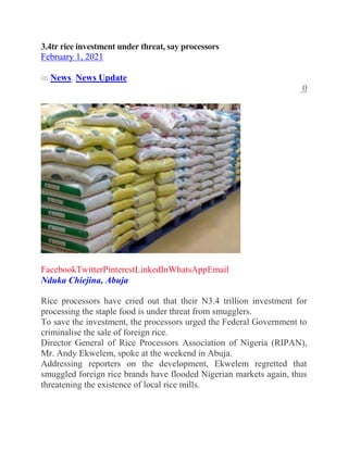 3.4tr rice investment under threat, say processors
February 1, 2021
in News, News Update
0
FacebookTwitterPinterestLinkedInWhatsAppEmail
Nduka Chiejina, Abuja
Rice processors have cried out that their N3.4 trillion investment for
processing the staple food is under threat from smugglers.
To save the investment, the processors urged the Federal Government to
criminalise the sale of foreign rice.
Director General of Rice Processors Association of Nigeria (RIPAN),
Mr. Andy Ekwelem, spoke at the weekend in Abuja.
Addressing reporters on the development, Ekwelem regretted that
smuggled foreign rice brands have flooded Nigerian markets again, thus
threatening the existence of local rice mills.
 