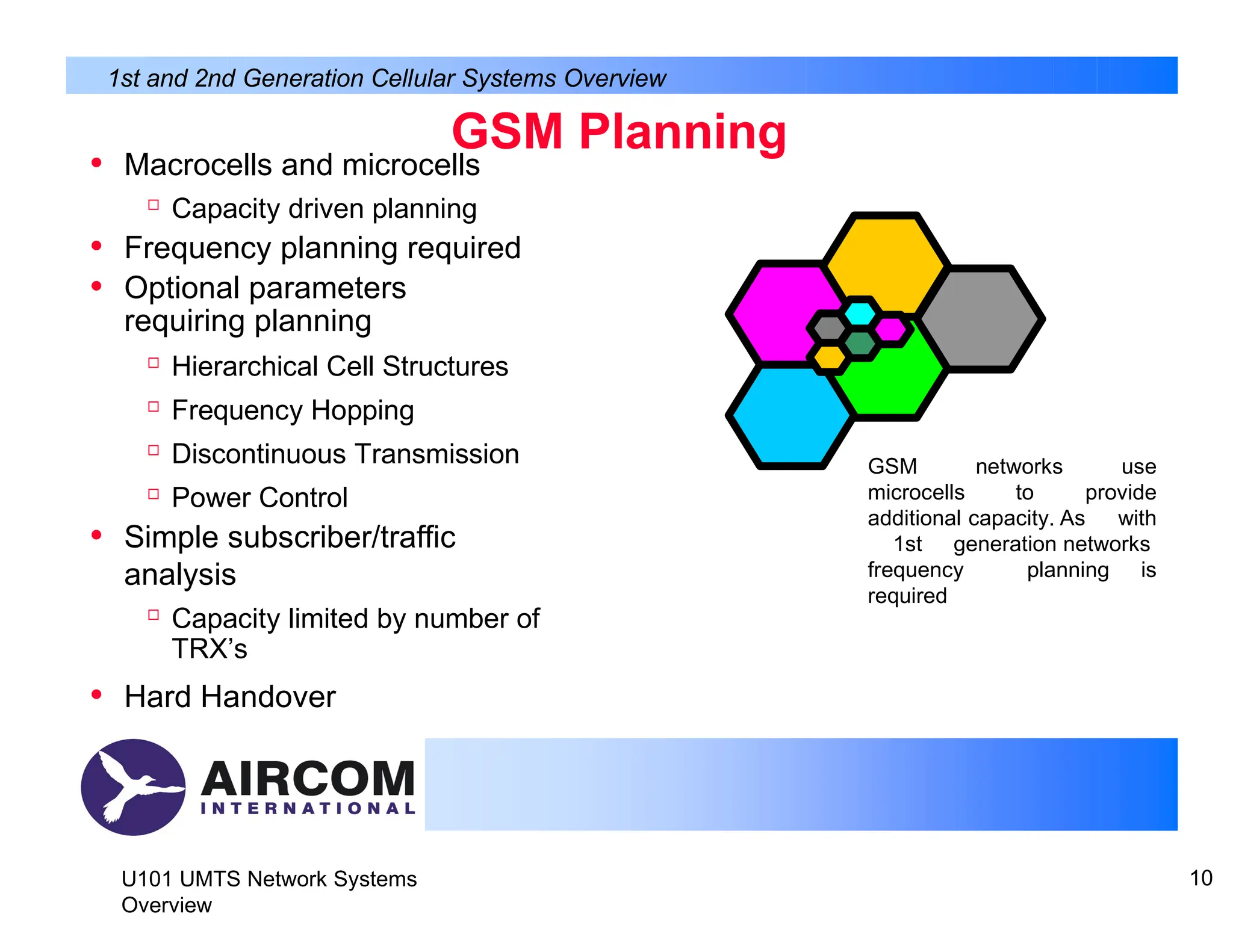 GSM Planning
• Macrocells and microcells

Capacity driven planning
• Frequency planning required
• Optional parameters
requiring planning

Hierarchical Cell Structures

Frequency Hopping

Discontinuous Transmission

Power Control
• Simple subscriber/traffic
analysis

Capacity limited by number of
TRX’s
• Hard Handover
1st and 2nd Generation Cellular Systems Overview
GSM networks use
microcells to provide
additional capacity. As with
1st generation networks
frequency planning is
required
U101 UMTS Network Systems
Overview
10
 