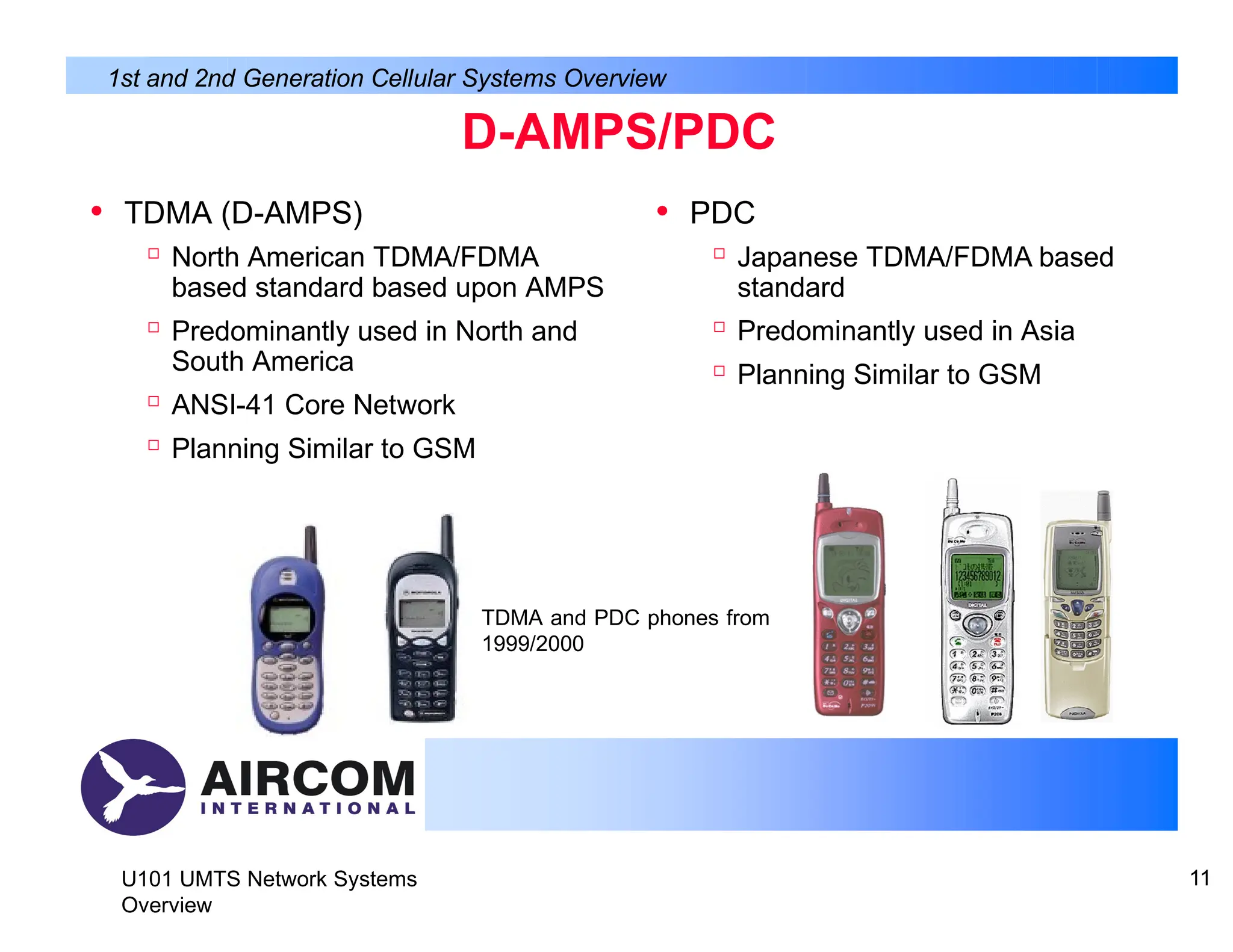 D-AMPS/PDC
• TDMA (D-AMPS)

North American TDMA/FDMA
based standard based upon AMPS

Predominantly used in North and
South America

ANSI-41 Core Network

Planning Similar to GSM
• PDC

Japanese TDMA/FDMA based
standard

Predominantly used in Asia

Planning Similar to GSM
1st and 2nd Generation Cellular Systems Overview
TDMA and PDC phones from
1999/2000
U101 UMTS Network Systems
Overview
11
 