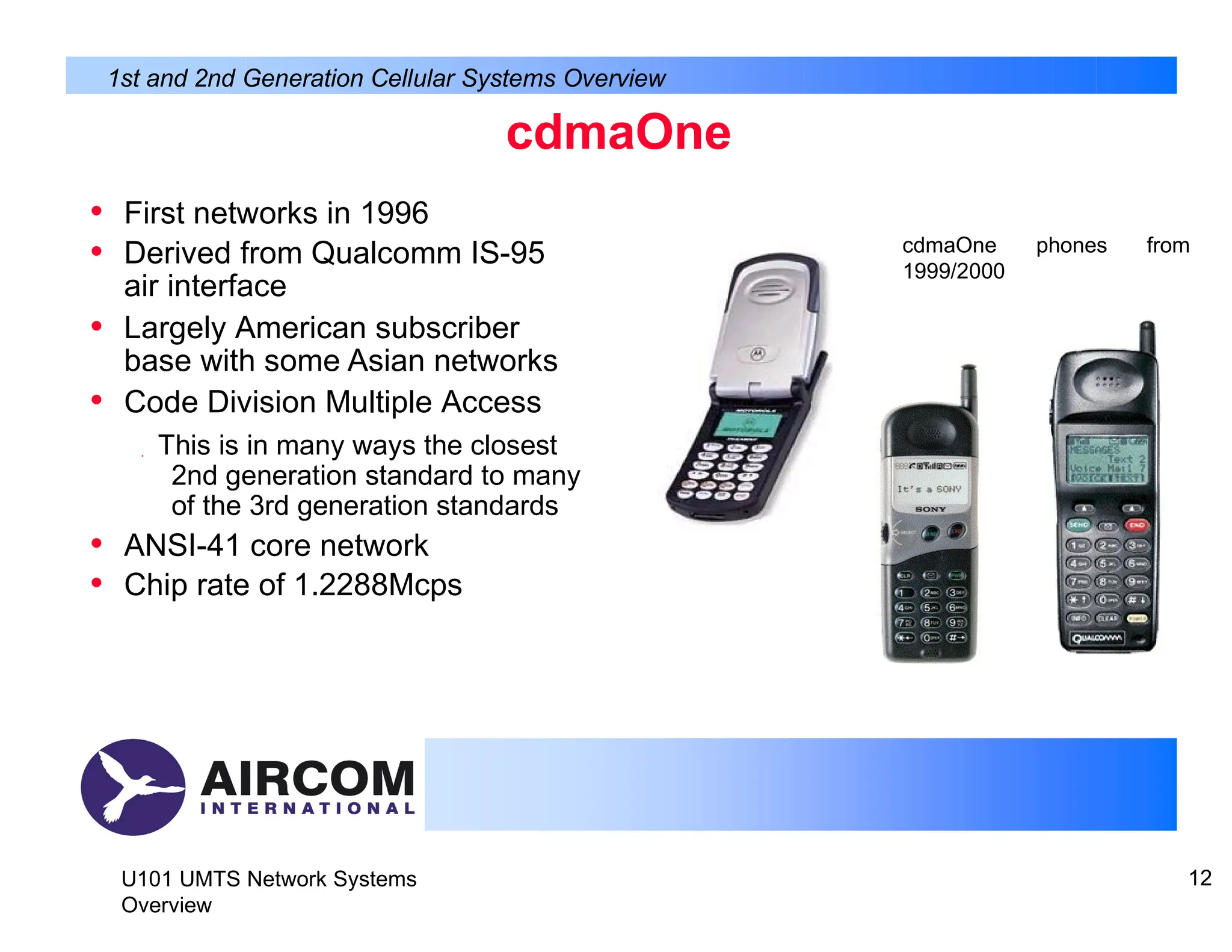 cdmaOne
• First networks in 1996
• Derived from Qualcomm IS-95
air interface
• Largely American subscriber
base with some Asian networks
• Code Division Multiple Access
 This is in many ways the closest
2nd generation standard to many
of the 3rd generation standards
• ANSI-41 core network
• Chip rate of 1.2288Mcps
1st and 2nd Generation Cellular Systems Overview
cdmaOne
1999/2000
phones from
U101 UMTS Network Systems
Overview
12
 