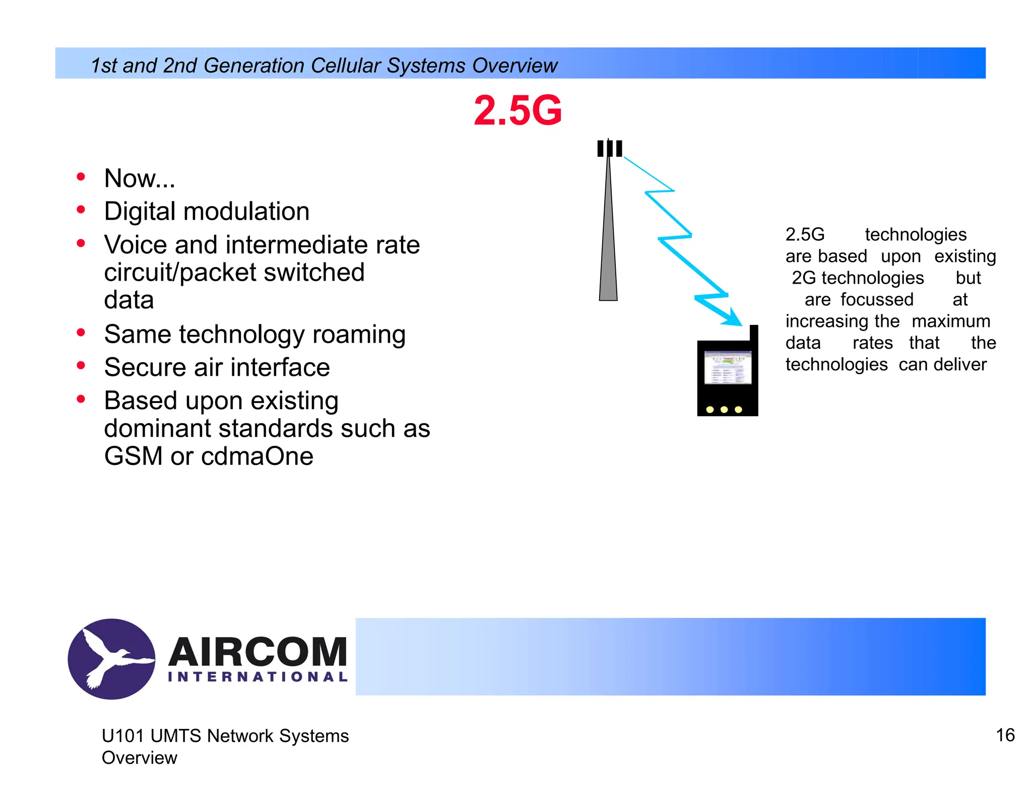 2.5G
• Now...
• Digital modulation
• Voice and intermediate rate
circuit/packet switched
data
• Same technology roaming
• Secure air interface
• Based upon existing
dominant standards such as
GSM or cdmaOne
1st and 2nd Generation Cellular Systems Overview
2.5G technologies
are based upon existing
2G technologies but
are focussed at
increasing the maximum
data rates that the
technologies can deliver
U101 UMTS Network Systems
Overview
16
 