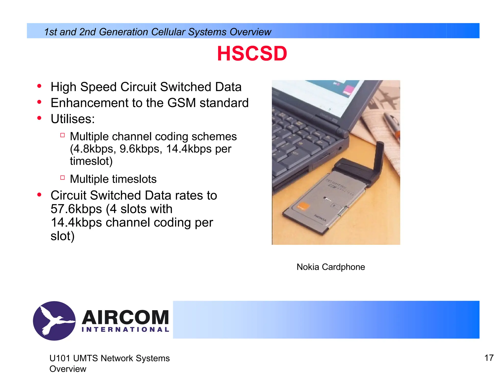 HSCSD
• High Speed Circuit Switched Data
• Enhancement to the GSM standard
• Utilises:

Multiple channel coding schemes
(4.8kbps, 9.6kbps, 14.4kbps per
timeslot)

Multiple timeslots
• Circuit Switched Data rates to
57.6kbps (4 slots with
14.4kbps channel coding per
slot)
Nokia Cardphone
U101 UMTS Network Systems
Overview
17
1st and 2nd Generation Cellular Systems Overview
 