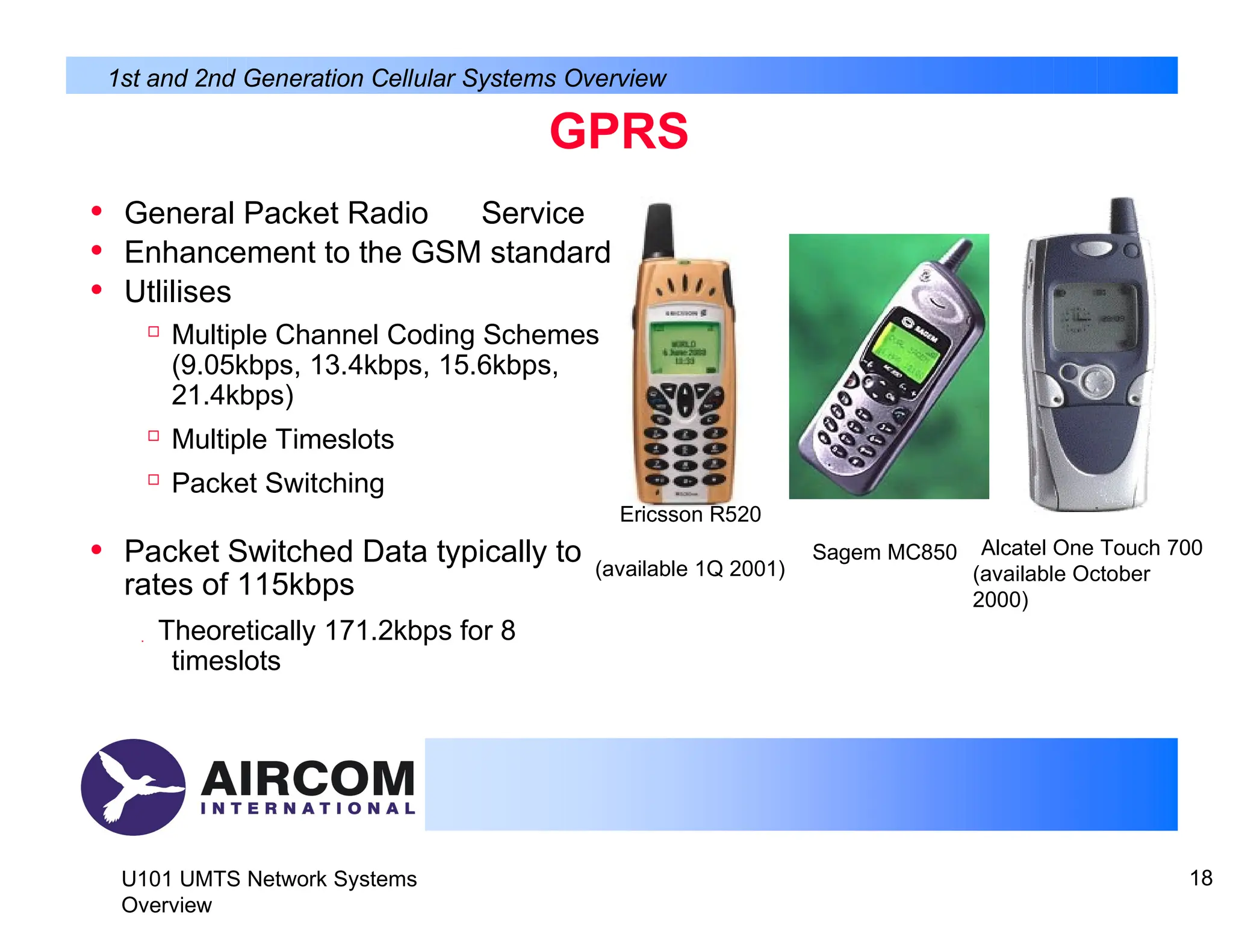 GPRS
• General Packet Radio Service
• Enhancement to the GSM standard
• Utlilises

Multiple Channel Coding Schemes
(9.05kbps, 13.4kbps, 15.6kbps,
21.4kbps)

Multiple Timeslots

Packet Switching
Ericsson R520
• Packet Switched Data typically to
rates of 115kbps
 Theoretically 171.2kbps for 8
timeslots
(available 1Q 2001)
Sagem MC850 Alcatel One Touch 700
(available October
2000)
U101 UMTS Network Systems
Overview
18
1st and 2nd Generation Cellular Systems Overview
 