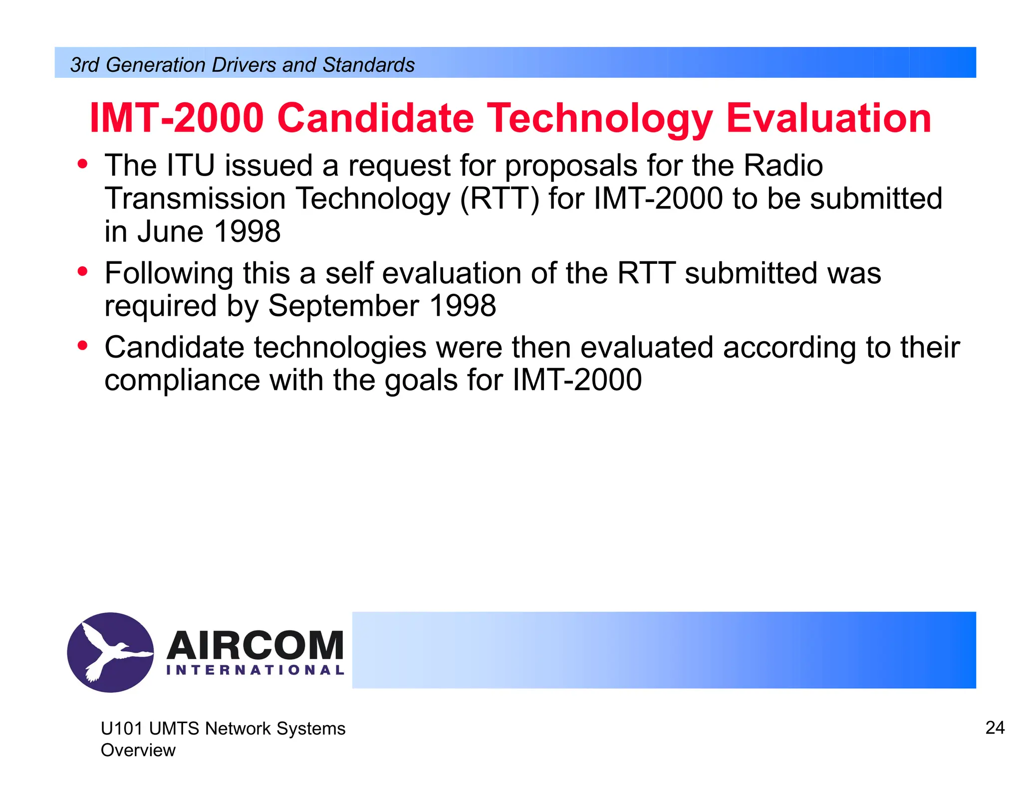 IMT-2000 Candidate Technology Evaluation
U101 UMTS Network Systems
Overview
24
• The ITU issued a request for proposals for the Radio
Transmission Technology (RTT) for IMT-2000 to be submitted
in June 1998
• Following this a self evaluation of the RTT submitted was
required by September 1998
• Candidate technologies were then evaluated according to their
compliance with the goals for IMT-2000
3rd Generation Drivers and Standards
 