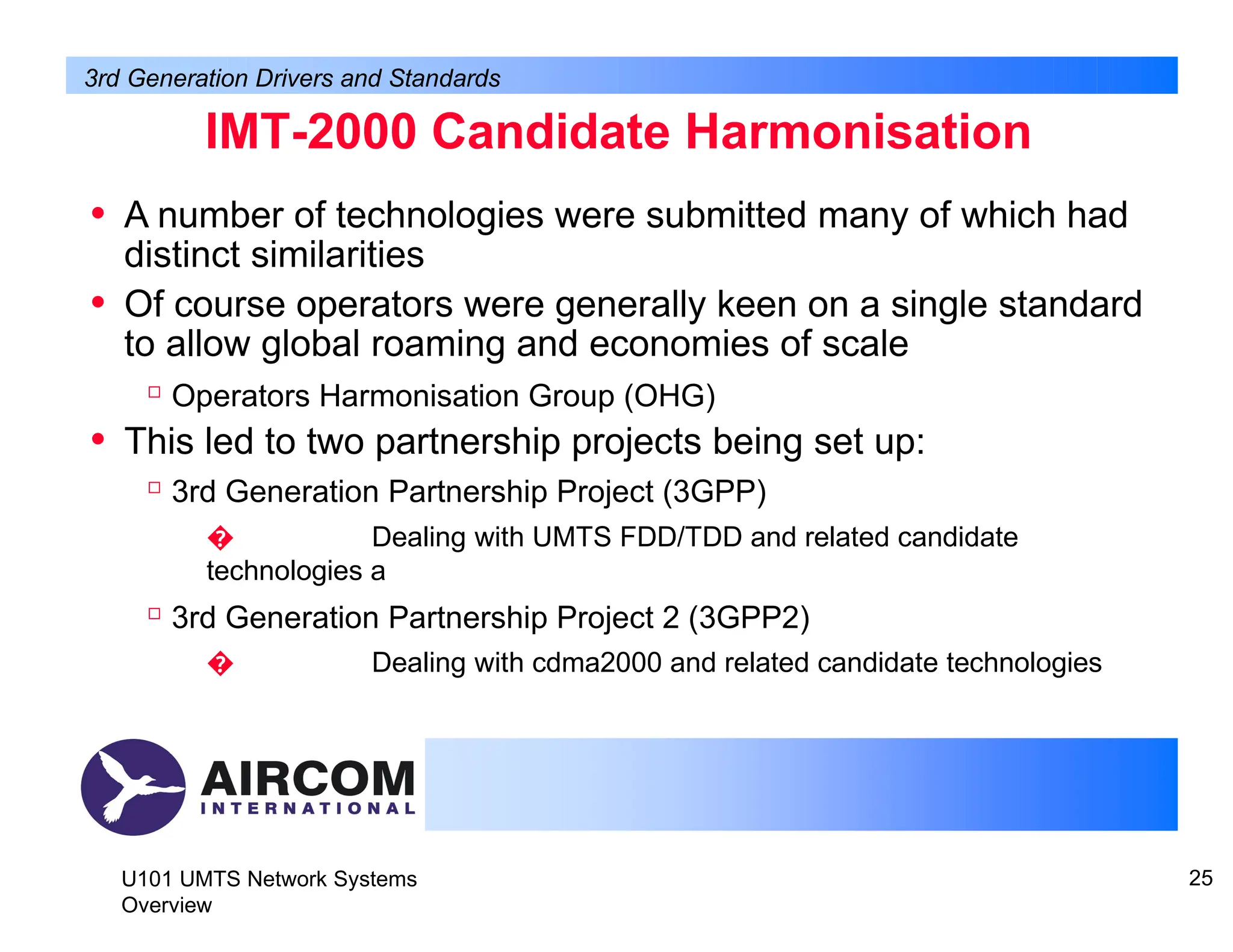 IMT-2000 Candidate Harmonisation
U101 UMTS Network Systems
Overview
25
• A number of technologies were submitted many of which had
distinct similarities
• Of course operators were generally keen on a single standard
to allow global roaming and economies of scale

Operators Harmonisation Group (OHG)
• This led to two partnership projects being set up:

3rd Generation Partnership Project (3GPP)
� Dealing with UMTS FDD/TDD and related candidate
technologies a

3rd Generation Partnership Project 2 (3GPP2)
� Dealing with cdma2000 and related candidate technologies
3rd Generation Drivers and Standards
 