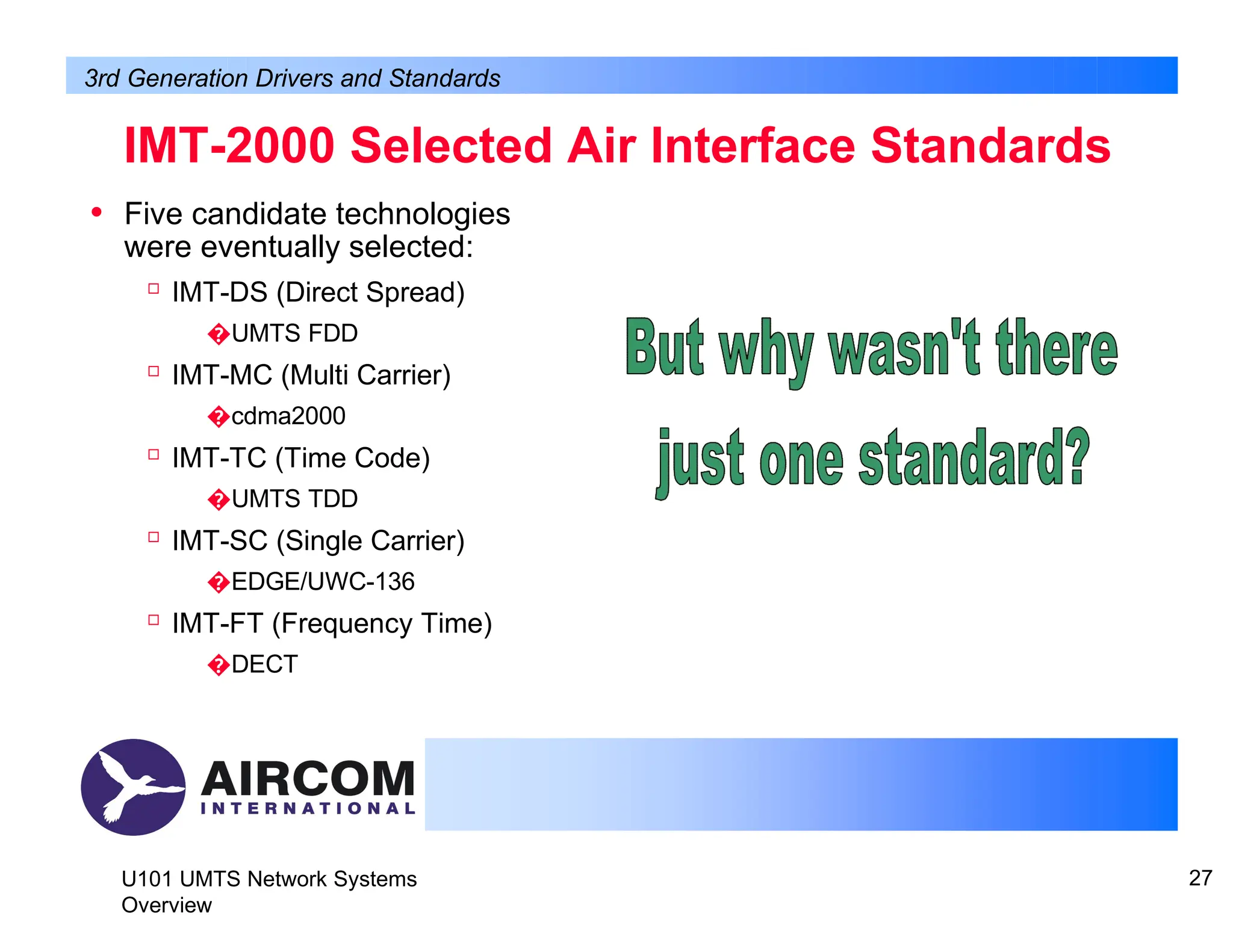 • Five candidate technologies
were eventually selected:

IMT-DS (Direct Spread)
�UMTS FDD

IMT-MC (Multi Carrier)
�cdma2000

IMT-TC (Time Code)
�UMTS TDD

IMT-SC (Single Carrier)
�EDGE/UWC-136

IMT-FT (Frequency Time)
�DECT
IMT-2000 Selected Air Interface Standards
3rd Generation Drivers and Standards
U101 UMTS Network Systems
Overview
27
 
