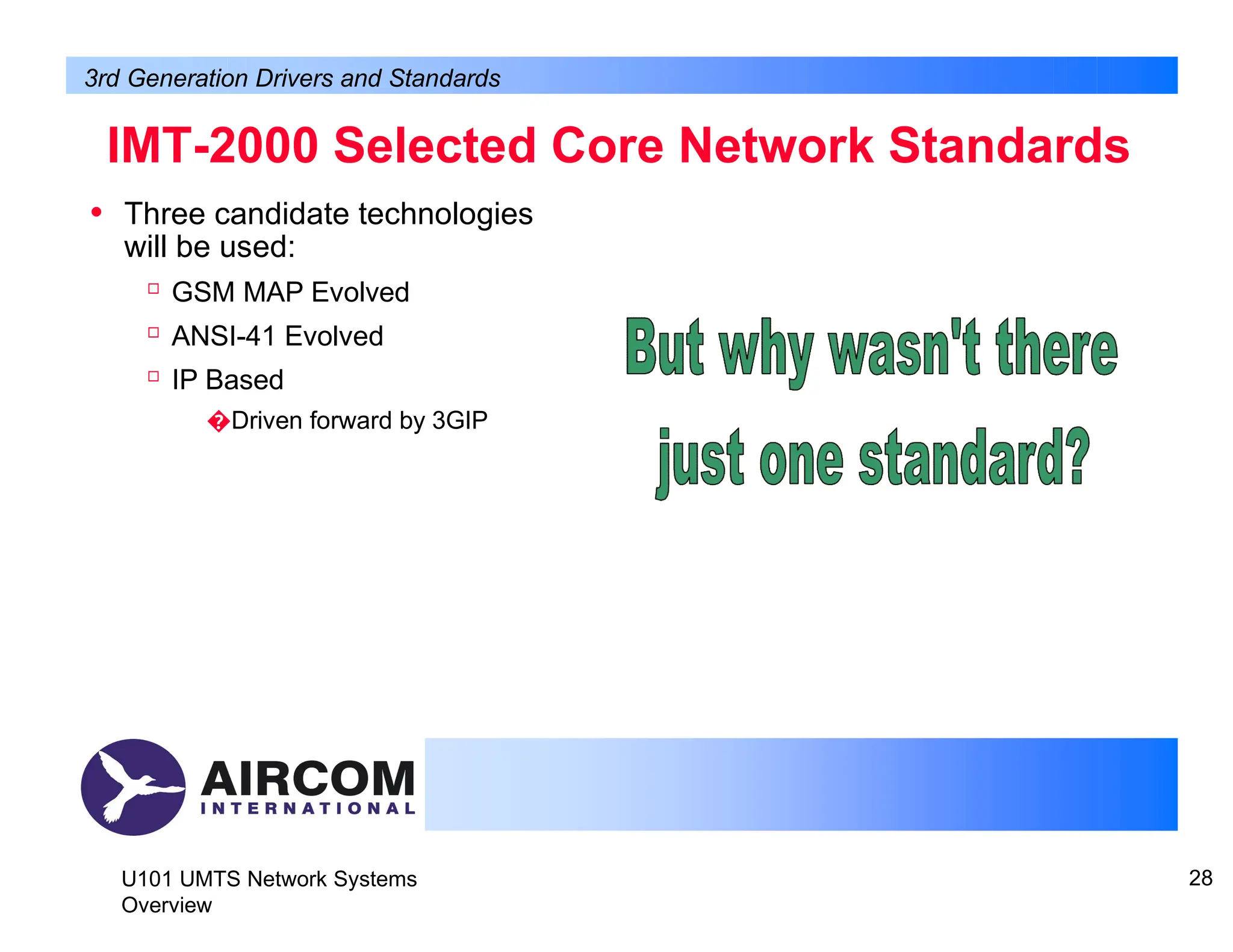 • Three candidate technologies
will be used:

GSM MAP Evolved

ANSI-41 Evolved

IP Based
�Driven forward by 3GIP
IMT-2000 Selected Core Network Standards
3rd Generation Drivers and Standards
U101 UMTS Network Systems
Overview
28
 
