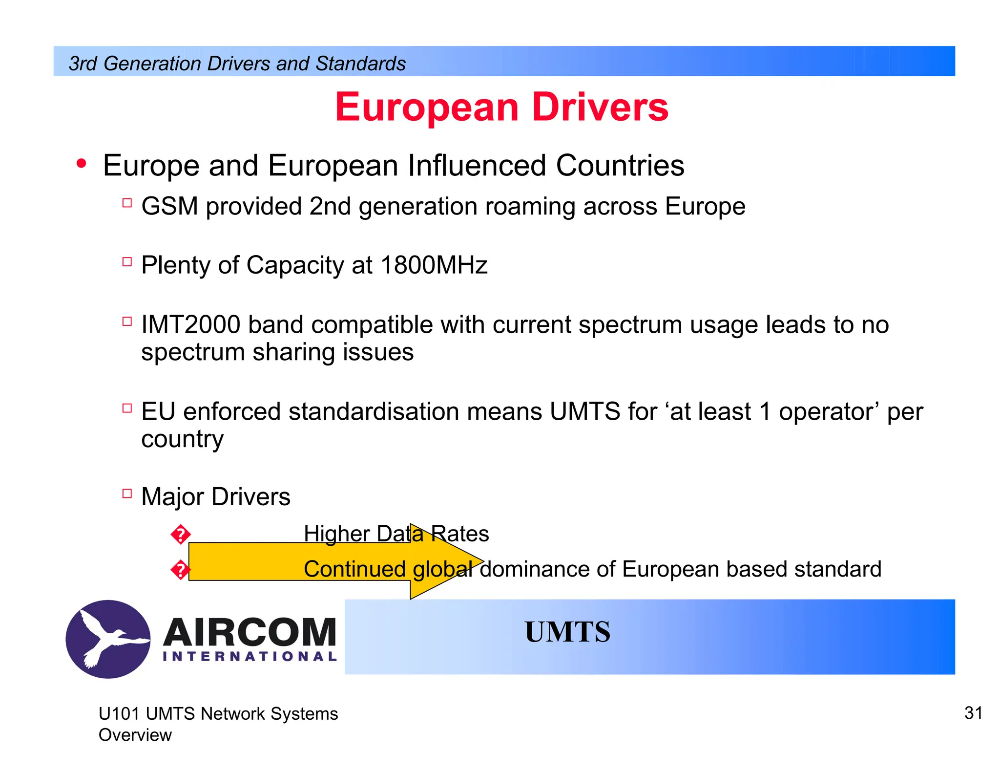 • Europe and European Influenced Countries

GSM provided 2nd generation roaming across Europe

Plenty of Capacity at 1800MHz

IMT2000 band compatible with current spectrum usage leads to no
spectrum sharing issues

EU enforced standardisation means UMTS for ‘at least 1 operator’ per
country

Major Drivers
� Higher Data Rates
� Continued global dominance of European based standard
UMTS
U101 UMTS Network Systems
Overview
31
European Drivers
3rd Generation Drivers and Standards
 