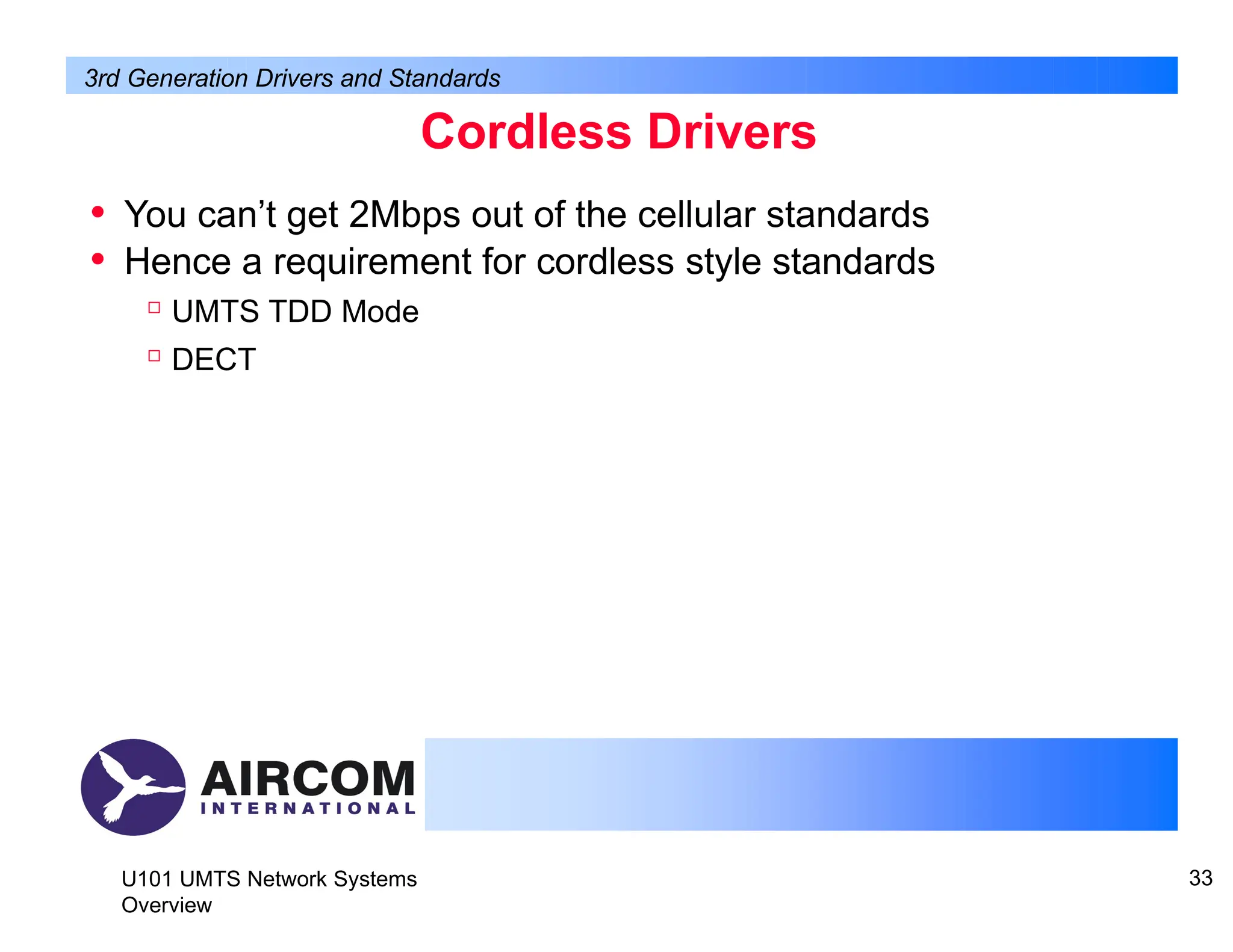 Cordless Drivers
U101 UMTS Network Systems
Overview
33
• You can’t get 2Mbps out of the cellular standards
• Hence a requirement for cordless style standards

UMTS TDD Mode

DECT
3rd Generation Drivers and Standards
 