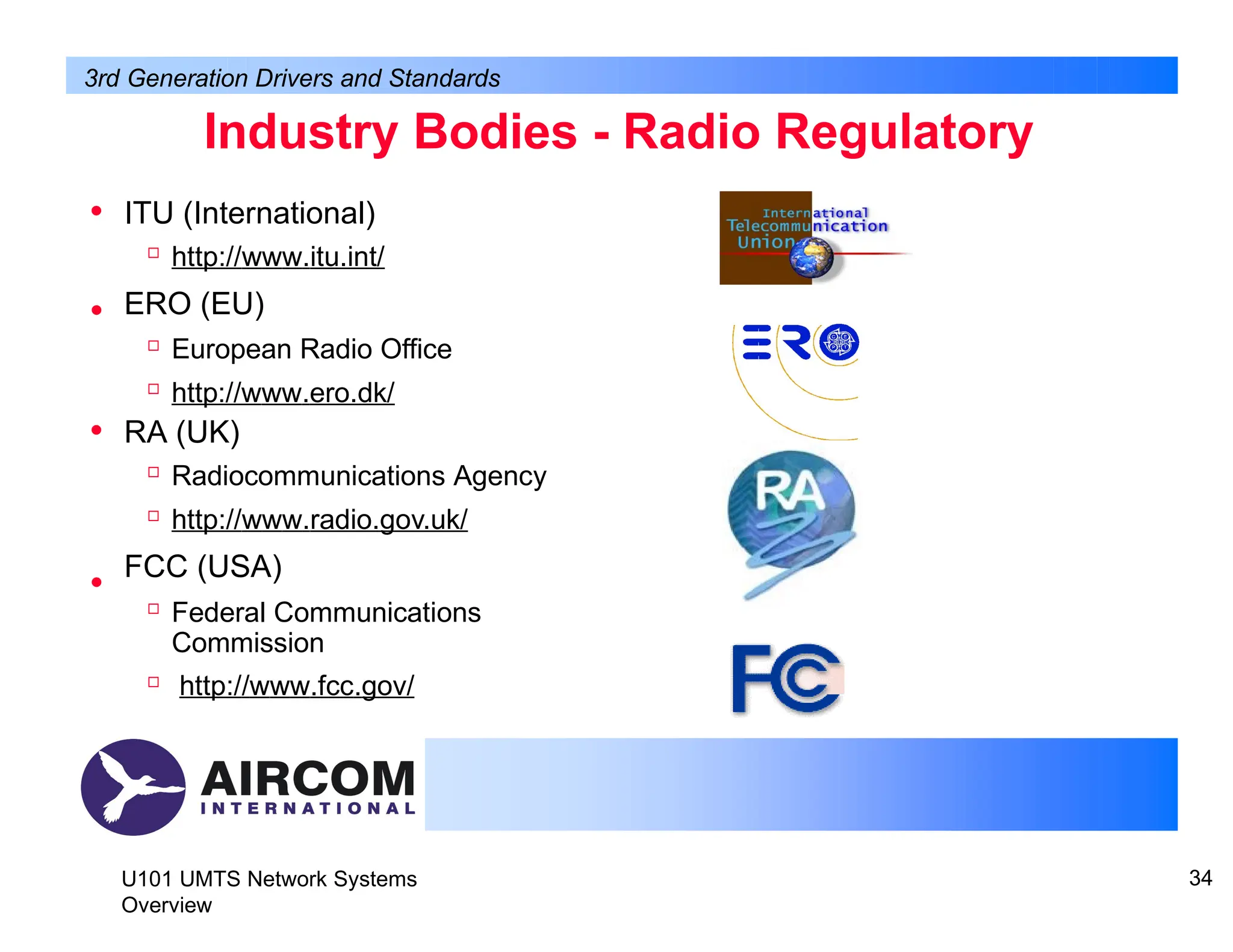 Industry Bodies - Radio Regulatory
U101 UMTS Network Systems
Overview
34
• ITU (International)

http://www.itu.int/
ERO (EU)

European Radio Office

http://www.ero.dk/
• RA (UK)

Radiocommunications Agency

http://www.radio.gov.uk/
FCC (USA)

Federal Communications
Commission

http://www.fcc.gov/
•
•
3rd Generation Drivers and Standards
 