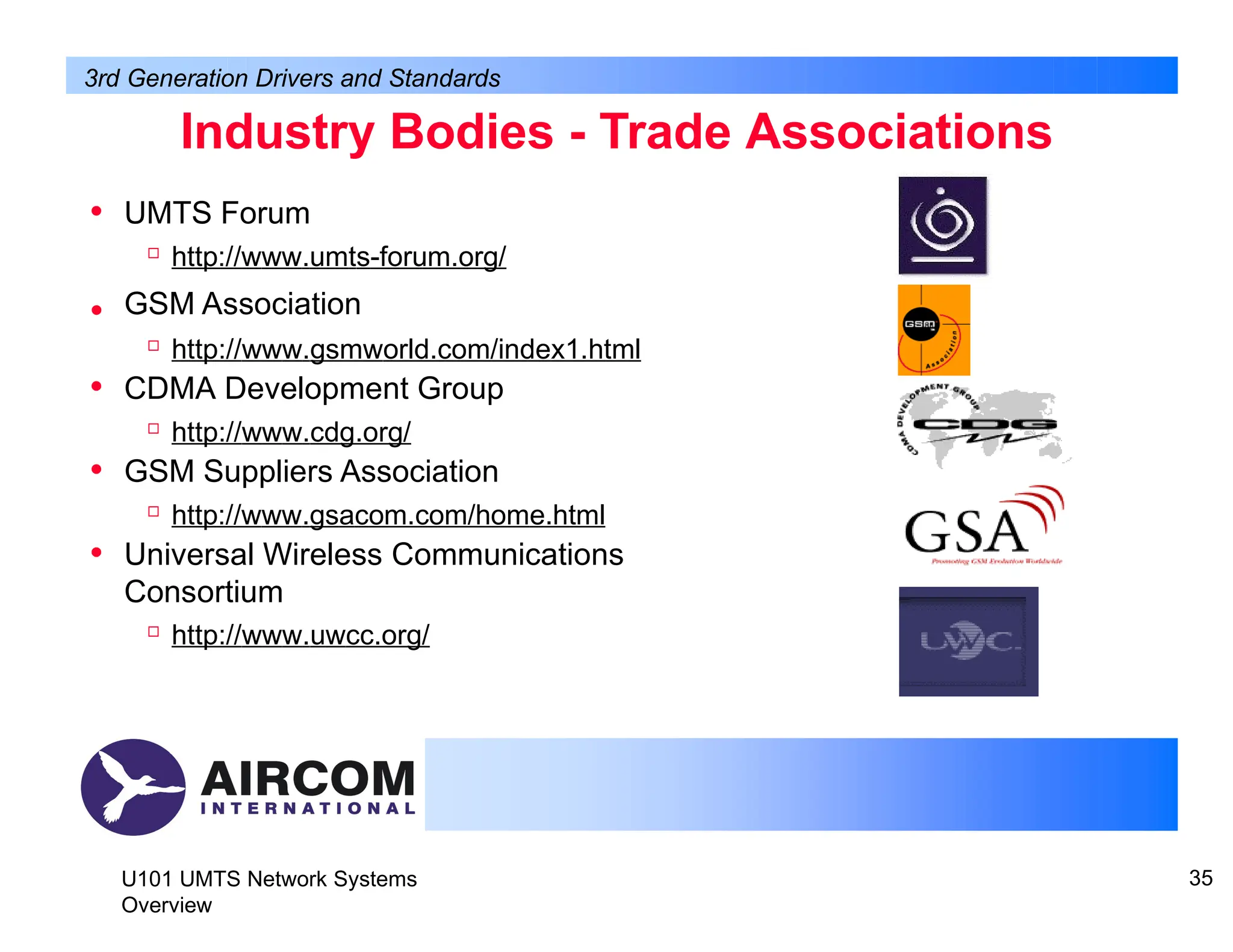 Industry Bodies - Trade Associations
U101 UMTS Network Systems
Overview
35
• UMTS Forum

http://www.umts-forum.org/
GSM Association

http://www.gsmworld.com/index1.html
• CDMA Development Group

http://www.cdg.org/
• GSM Suppliers Association

http://www.gsacom.com/home.html
• Universal Wireless Communications
Consortium

http://www.uwcc.org/
•
3rd Generation Drivers and Standards
 