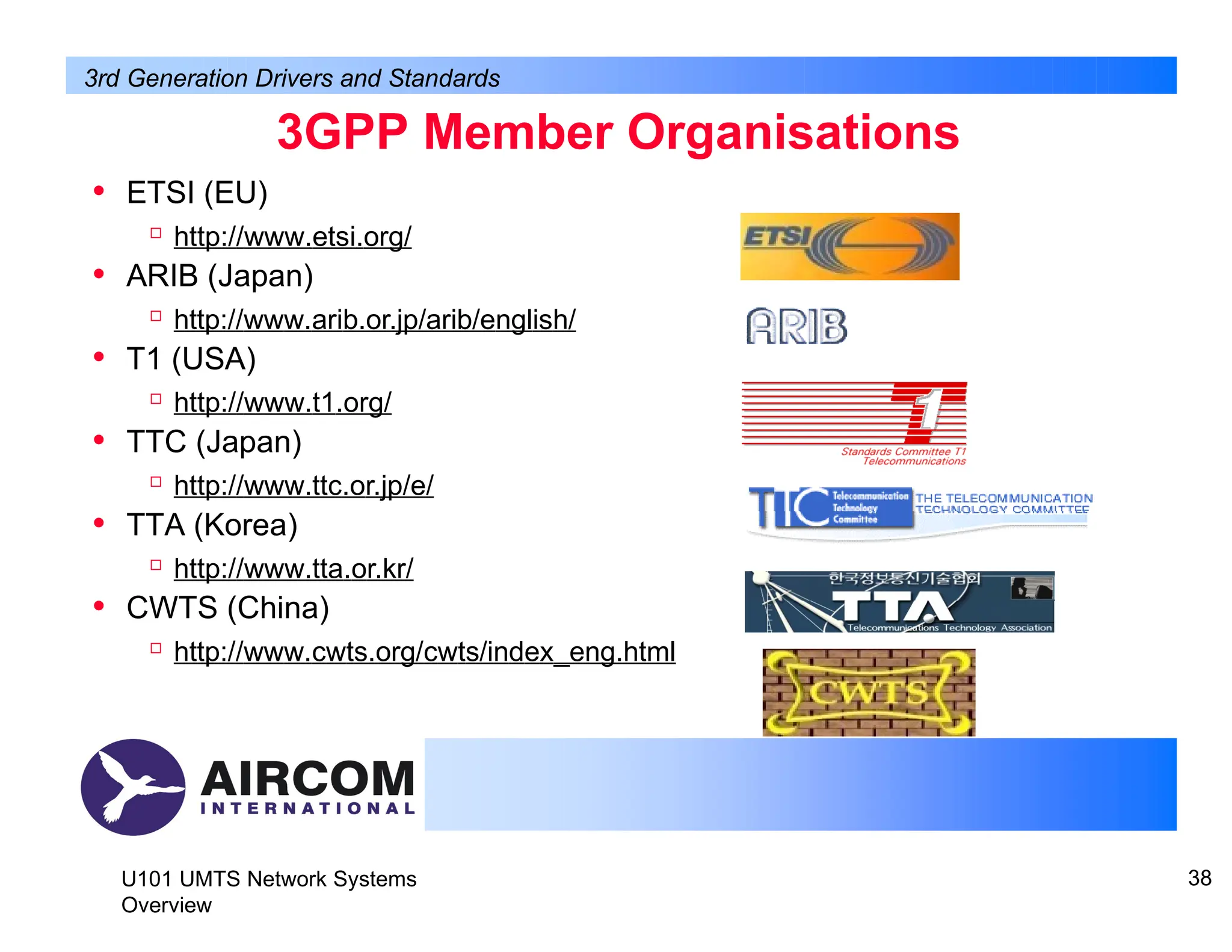 3GPP Member Organisations
• ETSI (EU)

http://www.etsi.org/
• ARIB (Japan)

http://www.arib.or.jp/arib/english/
• T1 (USA)

http://www.t1.org/
• TTC (Japan)

http://www.ttc.or.jp/e/
• TTA (Korea)

http://www.tta.or.kr/
• CWTS (China)

http://www.cwts.org/cwts/index_eng.html
3rd Generation Drivers and Standards
U101 UMTS Network Systems
Overview
38
 