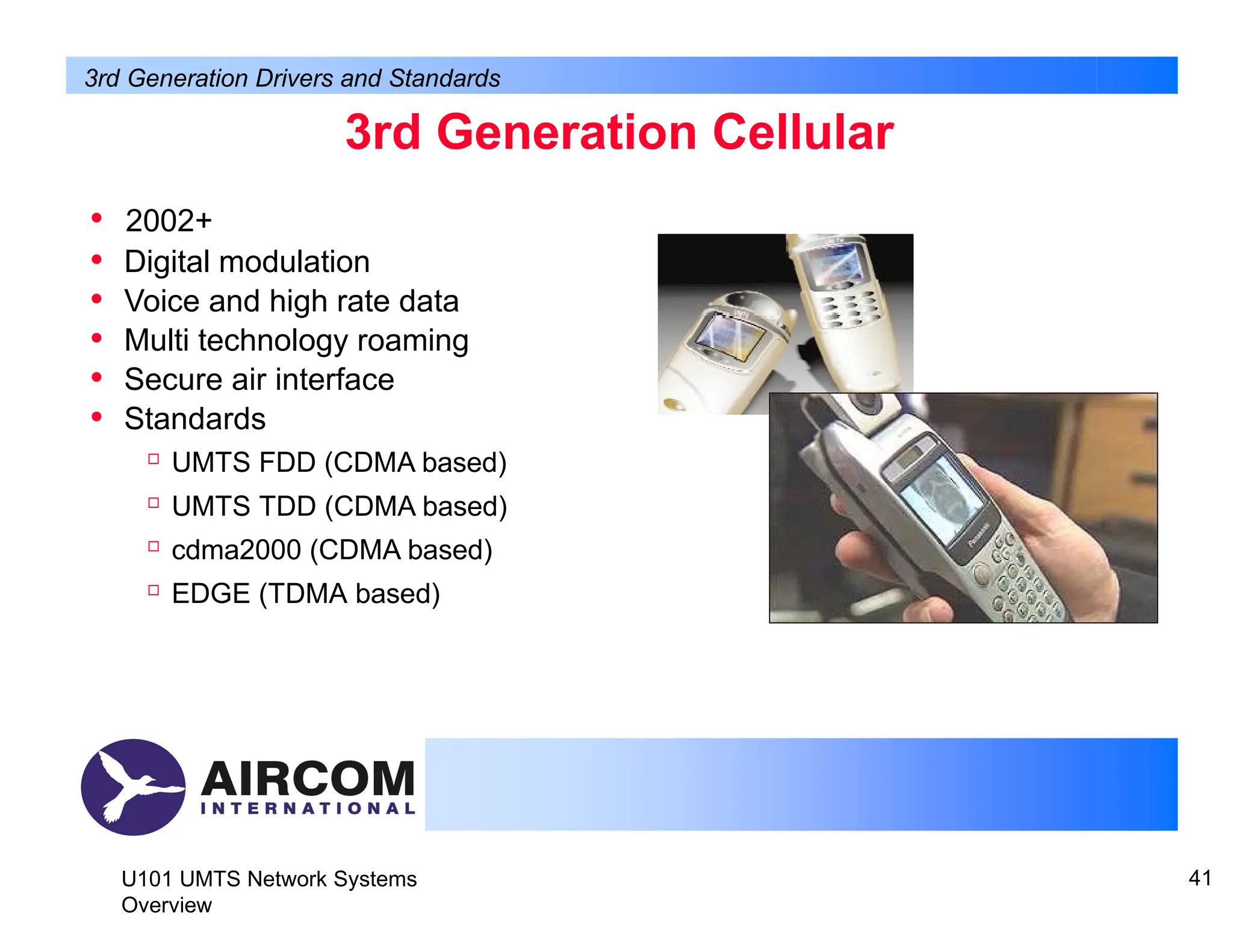 3rd Generation Cellular
• 2002+
• Digital modulation
• Voice and high rate data
• Multi technology roaming
• Secure air interface
• Standards

UMTS FDD (CDMA based)

UMTS TDD (CDMA based)

cdma2000 (CDMA based)

EDGE (TDMA based)
3rd Generation Drivers and Standards
U101 UMTS Network Systems
Overview
41
 