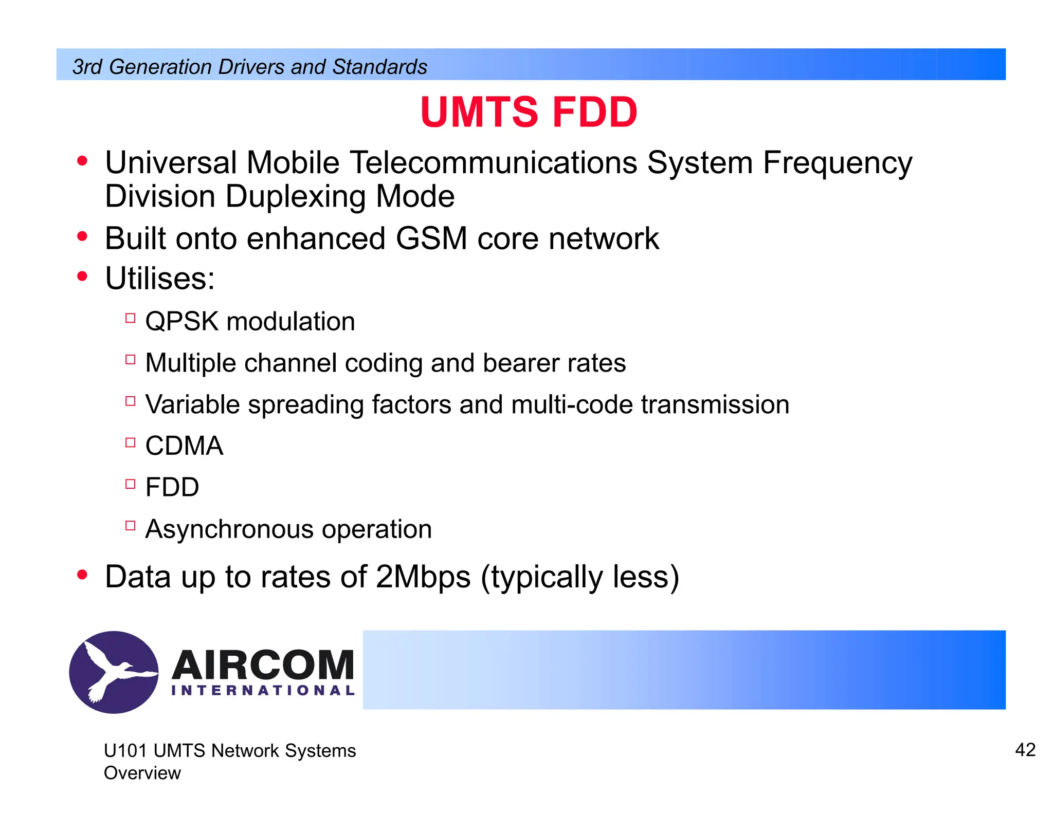 UMTS FDD
U101 UMTS Network Systems
Overview
42
• Universal Mobile Telecommunications System Frequency
Division Duplexing Mode
• Built onto enhanced GSM core network
• Utilises:

QPSK modulation

Multiple channel coding and bearer rates

Variable spreading factors and multi-code transmission

CDMA

FDD

Asynchronous operation
• Data up to rates of 2Mbps (typically less)
3rd Generation Drivers and Standards
 