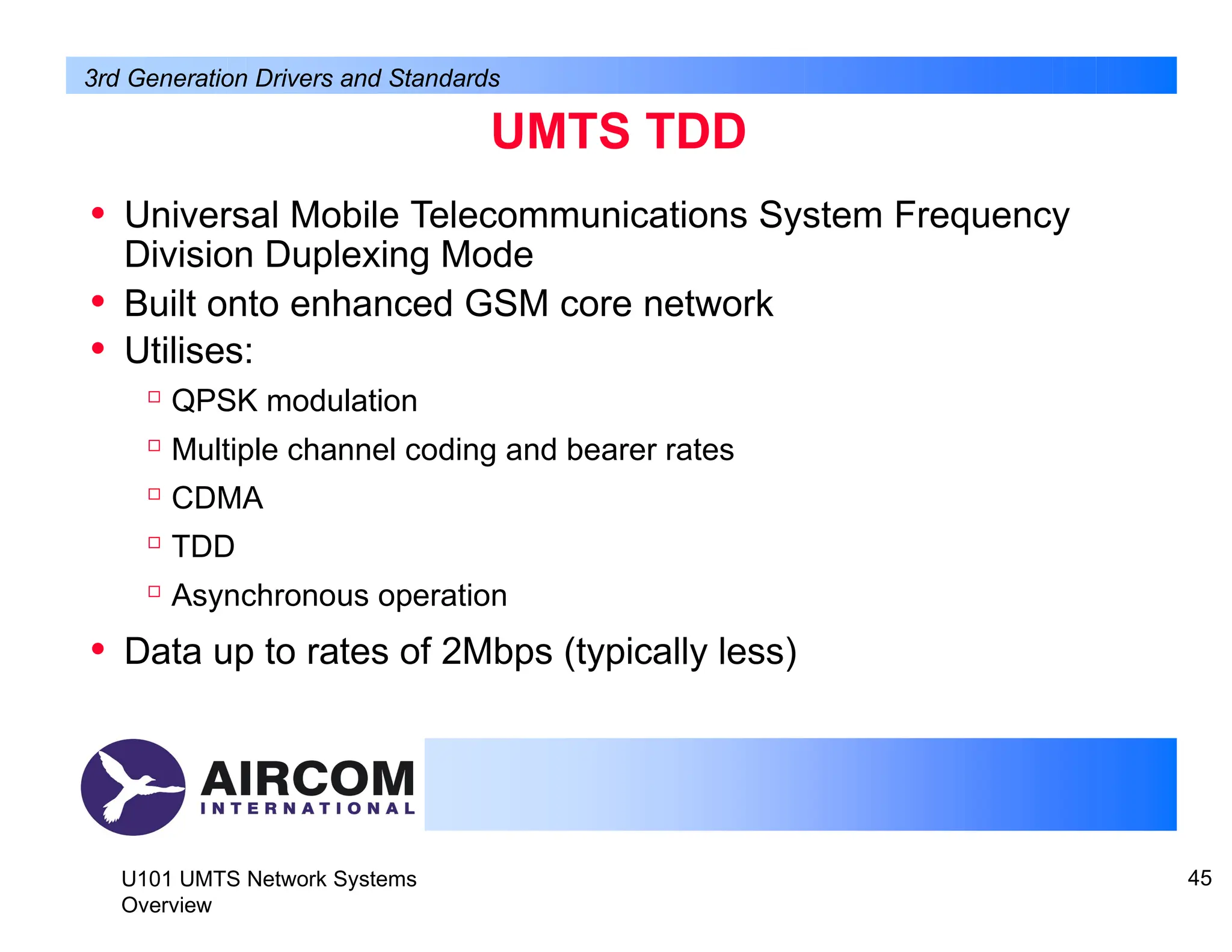 UMTS TDD
U101 UMTS Network Systems
Overview
45
• Universal Mobile Telecommunications System Frequency
Division Duplexing Mode
• Built onto enhanced GSM core network
• Utilises:

QPSK modulation

Multiple channel coding and bearer rates

CDMA

TDD

Asynchronous operation
• Data up to rates of 2Mbps (typically less)
3rd Generation Drivers and Standards
 