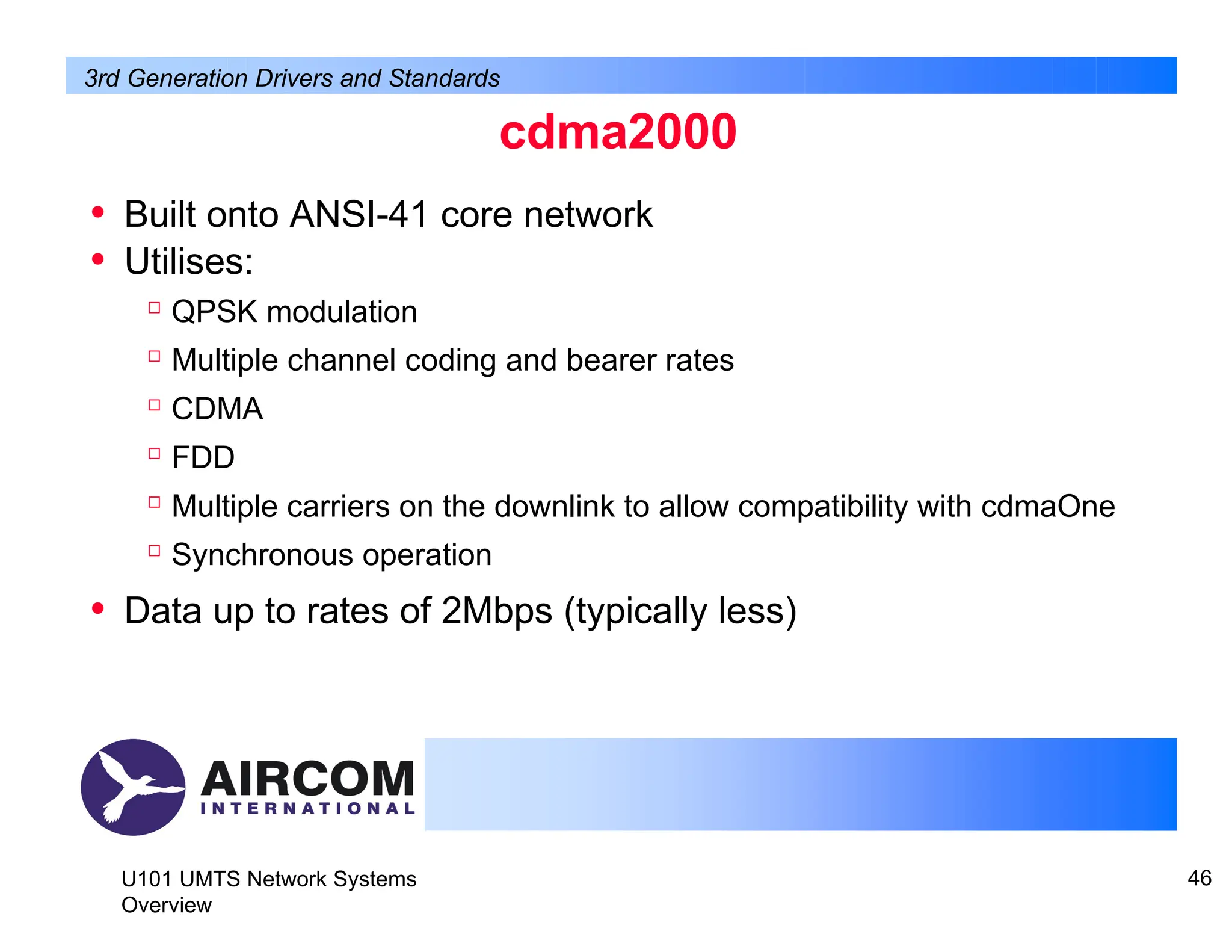 cdma2000
U101 UMTS Network Systems
Overview
46
• Built onto ANSI-41 core network
• Utilises:

QPSK modulation

Multiple channel coding and bearer rates

CDMA

FDD

Multiple carriers on the downlink to allow compatibility with cdmaOne

Synchronous operation
• Data up to rates of 2Mbps (typically less)
3rd Generation Drivers and Standards
 