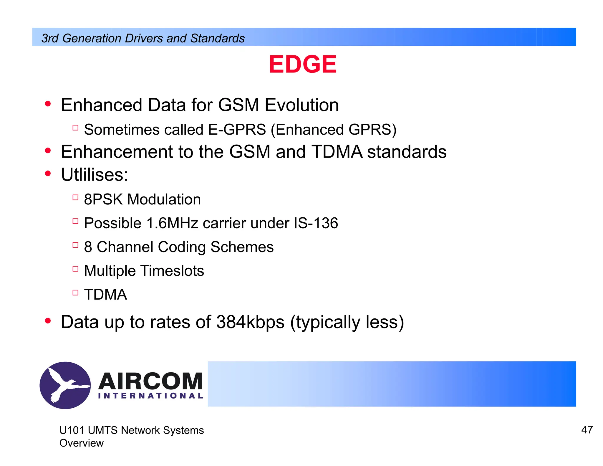 EDGE
U101 UMTS Network Systems
Overview
47
• Enhanced Data for GSM Evolution

Sometimes called E-GPRS (Enhanced GPRS)
• Enhancement to the GSM and TDMA standards
• Utlilises:

8PSK Modulation

Possible 1.6MHz carrier under IS-136

8 Channel Coding Schemes

Multiple Timeslots

TDMA
• Data up to rates of 384kbps (typically less)
3rd Generation Drivers and Standards
 