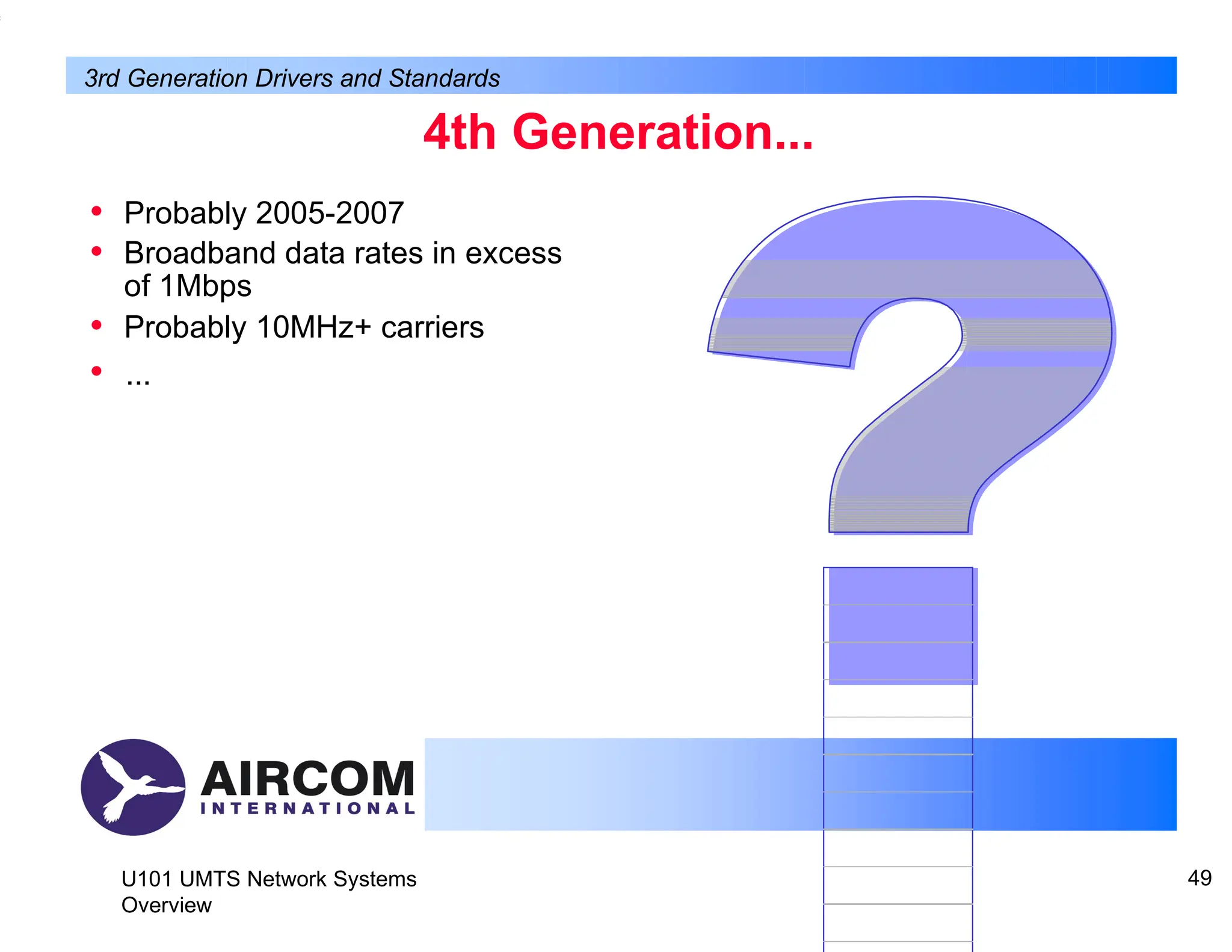 4th Generation...
• Probably 2005-2007
• Broadband data rates in excess
of 1Mbps
• Probably 10MHz+ carriers
• ...
U101 UMTS Network Systems
Overview
49
3rd Generation Drivers and Standards
 