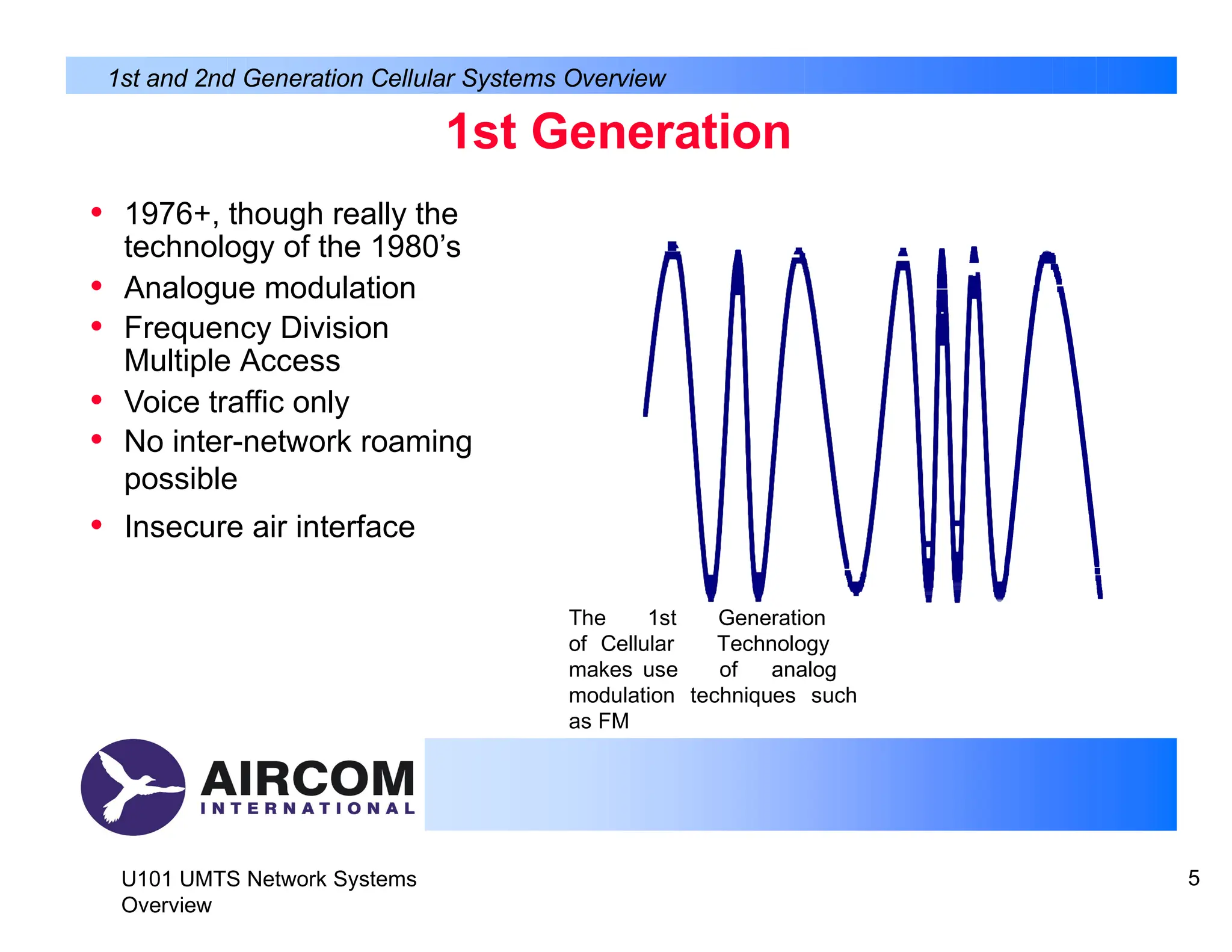 1st Generation
• 1976+, though really the
technology of the 1980’s
• Analogue modulation
• Frequency Division
Multiple Access
• Voice traffic only
• No inter-network roaming
possible
• Insecure air interface
1st and 2nd Generation Cellular Systems Overview
The 1st Generation
of Cellular Technology
makes use of analog
modulation techniques such
as FM
U101 UMTS Network Systems
Overview
5
 