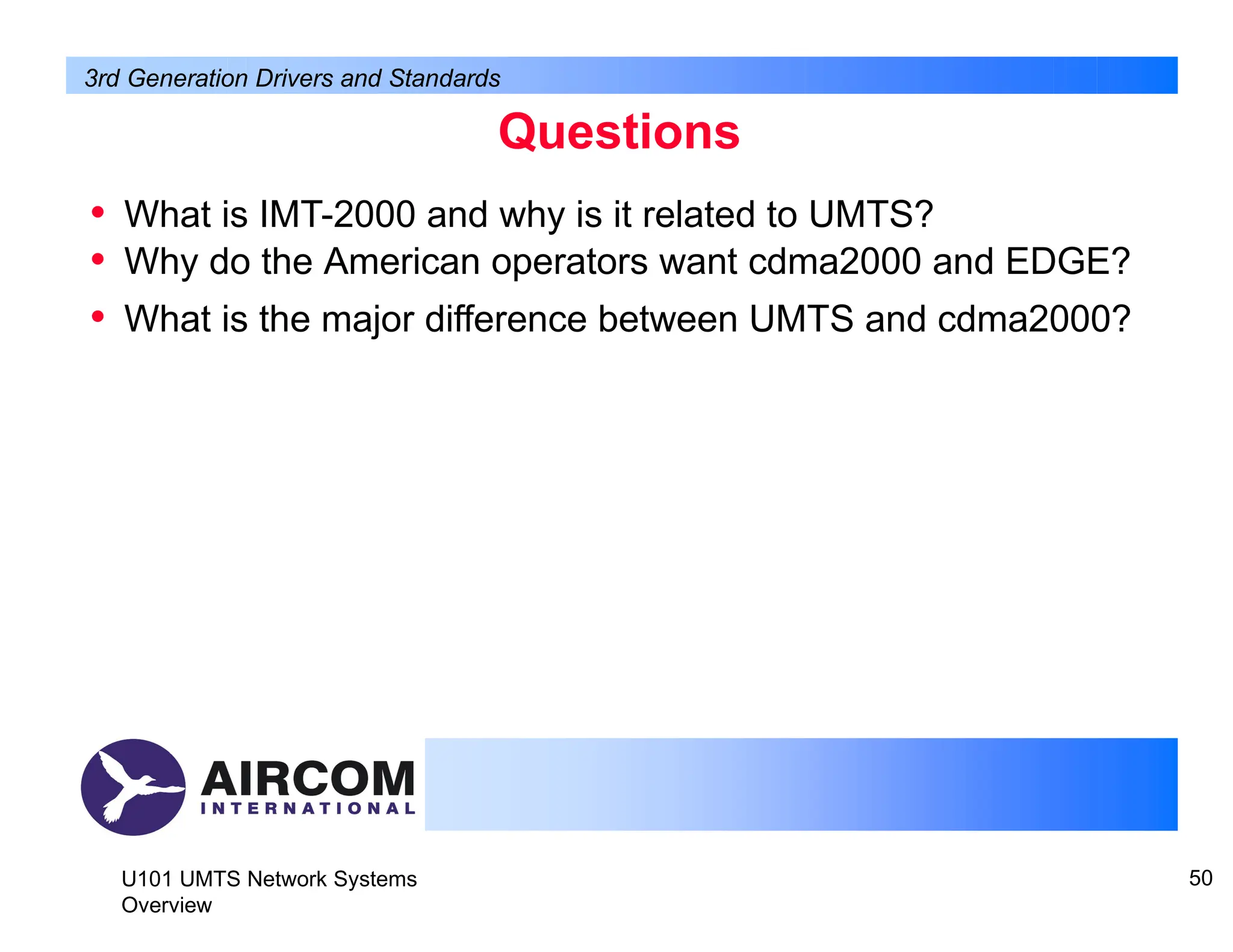 Questions
U101 UMTS Network Systems
Overview
50
• What is IMT-2000 and why is it related to UMTS?
• Why do the American operators want cdma2000 and EDGE?
• What is the major difference between UMTS and cdma2000?
3rd Generation Drivers and Standards
 