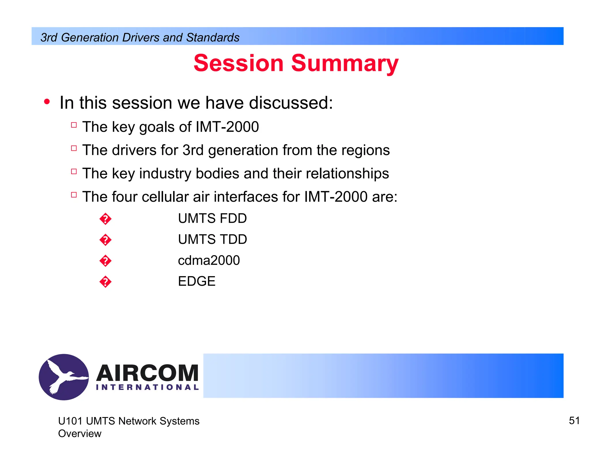 Session Summary
U101 UMTS Network Systems
Overview
51
• In this session we have discussed:

The key goals of IMT-2000

The drivers for 3rd generation from the regions

The key industry bodies and their relationships

The four cellular air interfaces for IMT-2000 are:
� UMTS FDD
� UMTS TDD
� cdma2000
� EDGE
3rd Generation Drivers and Standards
 